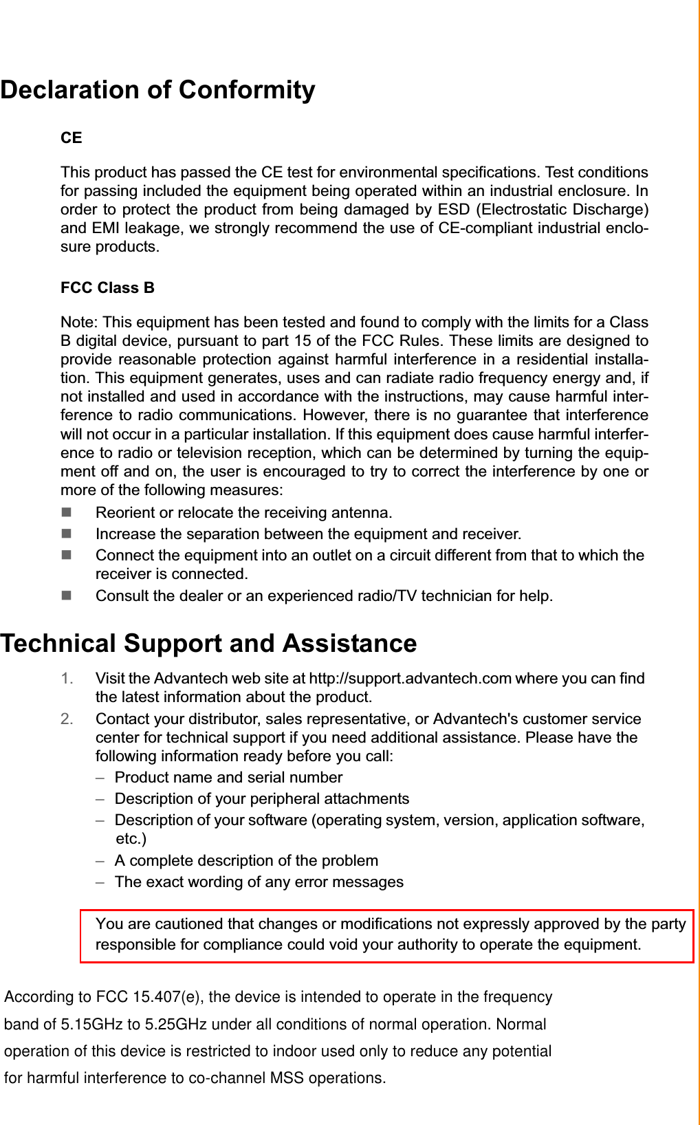 Declaration of Conformity CEThis product has passed the CE test for environmental specifications. Test conditions for passing included the equipment being operated within an industrial enclosure. In order to protect the product from being damaged by ESD (Electrostatic Discharge) and EMI leakage, we strongly recommend the use of CE-compliant industrial enclo-sure products. FCC Class B Note: This equipment has been tested and found to comply with the limits for a Class B digital device, pursuant to part 15 of the FCC Rules. These limits are designed to provide reasonable protection against harmful interference in a residential installa-tion. This equipment generates, uses and can radiate radio frequency energy and, if not installed and used in accordance with the instructions, may cause harmful inter-ference to radio communications. However, there is no guarantee that interference will not occur in a particular installation. If this equipment does cause harmful interfer-ence to radio or television reception, which can be determined by turning the equip-ment off and on, the user is encouraged to try to correct the interference by one or more of the following measures: Reorient or relocate the receiving antenna.Increase the separation between the equipment and receiver.Connect the equipment into an outlet on a circuit different from that to which thereceiver is connected. Consult the dealer or an experienced radio/TV technician for help. Technical Support and Assistance 1. Visit the Advantech web site at http://support.advantech.com where you can find the latest information about the product. 2. Contact your distributor, sales representative, or Advantech&apos;s customer service center for technical support if you need additional assistance. Please have the following information ready before you call: –Product name and serial number –Description of your peripheral attachments –Description of your software (operating system, version, application software, etc.) –A complete description of the problem –The exact wording of any error messagesYou are cautioned that changes or modifications not expressly approved by the party responsible for compliance could void your authority to operate the equipment.   According to FCC 15.407(e), the device is intended to operate in the frequency  band of 5.15GHz to 5.25GHz under all conditions of normal operation. Normal  operation of this device is restricted to indoor used only to reduce any potential  for harmful interference to co-channel MSS operations.iii TREK-753 User Manual 