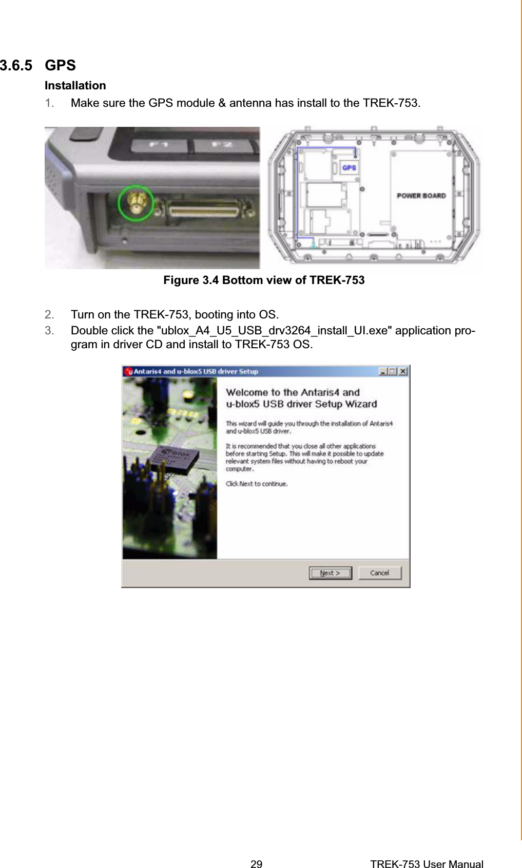 3.6.5 GPS Installation 1. Make sure the GPS module &amp; antenna has install to the TREK-753. Figure 3.4 Bottom view of TREK-753 2. Turn on the TREK-753, booting into OS. 3. Double click the &quot;ublox_A4_U5_USB_drv3264_install_UI.exe&quot; application pro-gram in driver CD and install to TREK-753 OS. Chapter 3  Hardware &amp; Peripheral Installation29 TREK-753 User Manual 