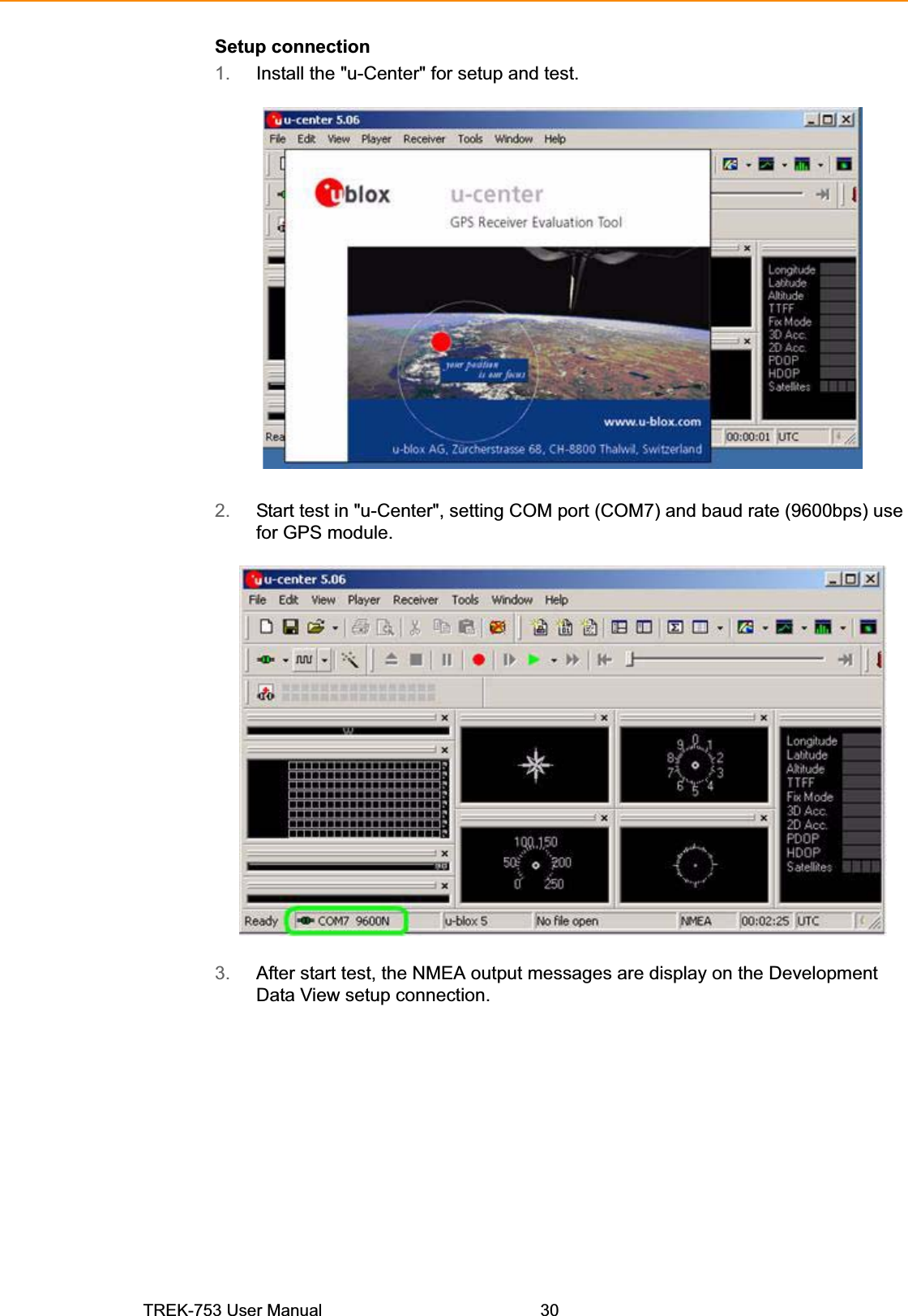 Setup connection 1. Install the &quot;u-Center&quot; for setup and test. 2. Start test in &quot;u-Center&quot;, setting COM port (COM7) and baud rate (9600bps) use for GPS module. 3. After start test, the NMEA output messages are display on the Development Data View setup connection. TREK-753 User Manual  30 