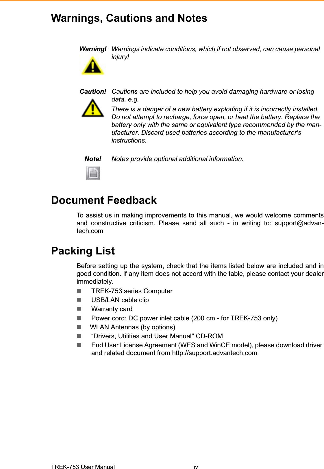 Warnings, Cautions and NotesWarning! Warnings indicate conditions, which if not observed, can cause personal injury! Caution! Cautions are included to help you avoid damaging hardware or losing data. e.g. There is a danger of a new battery exploding if it is incorrectly installed. Do not attempt to recharge, force open, or heat the battery. Replace the battery only with the same or equivalent type recommended by the man-ufacturer. Discard used batteries according to the manufacturer&apos;s instructions.Note! Notes provide optional additional information. Document Feedback To assist us in making improvements to this manual, we would welcome comments and constructive criticism. Please send all such - in writing to: support@advan-tech.comPacking List Before setting up the system, check that the items listed below are included and in good condition. If any item does not accord with the table, please contact your dealer immediately. TREK-753 series ComputerUSB/LAN cable clip Warranty card Power cord: DC power inlet cable (200 cm - for TREK-753 only)   WLAN Antennas (by options) “Drivers, Utilities and User Manual&quot; CD-ROM End User License Agreement (WES and WinCE model), please download driver and related document from http://support.advantech.com TREK-753 User Manual iv 