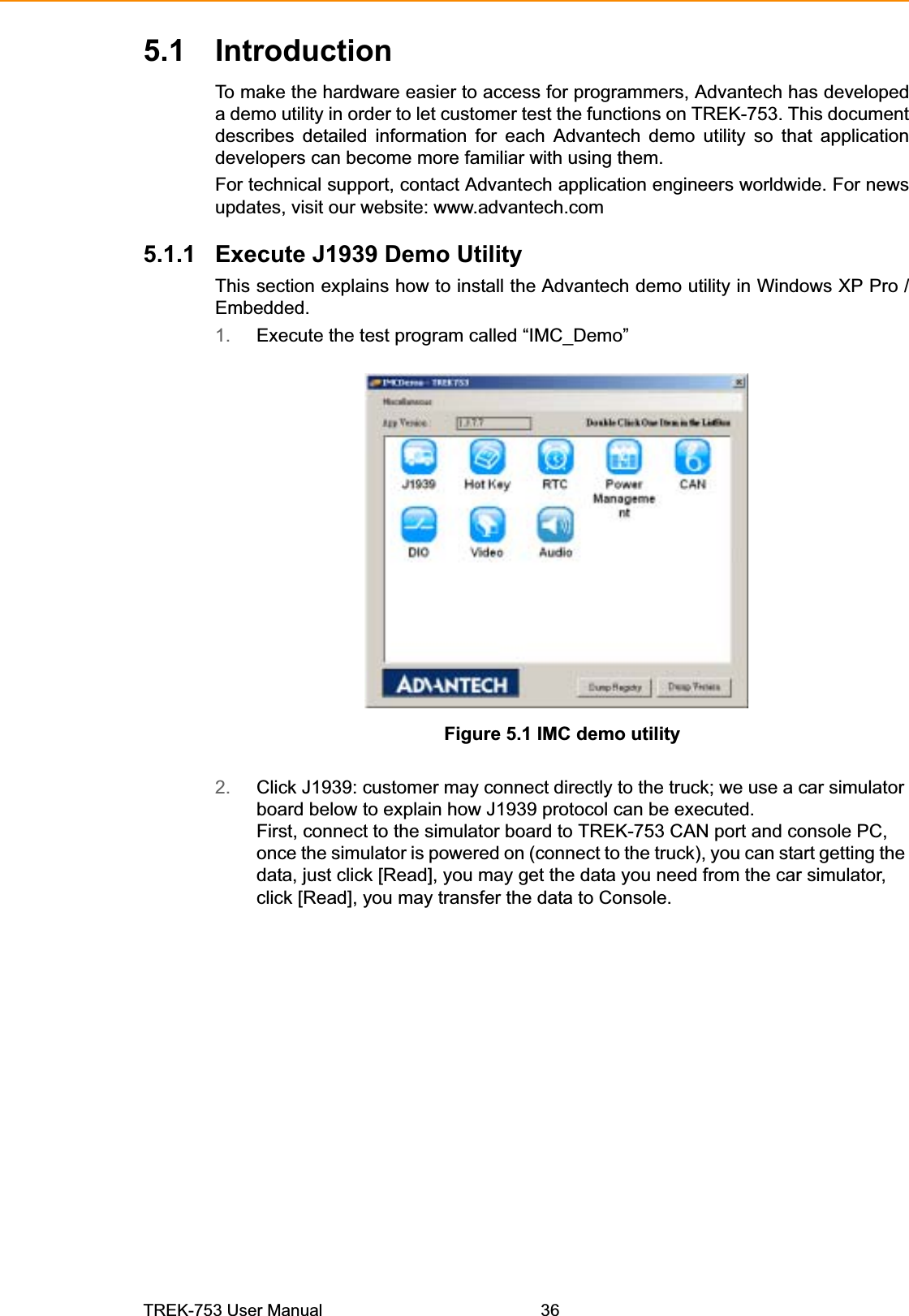 5.1 IntroductionTo make the hardware easier to access for programmers, Advantech has developed a demo utility in order to let customer test the functions on TREK-753. This document describes detailed information for each Advantech demo utility so that application developers can become more familiar with using them. For technical support, contact Advantech application engineers worldwide. For news updates, visit our website: www.advantech.com 5.1.1 Execute J1939 Demo Utility This section explains how to install the Advantech demo utility in Windows XP Pro / Embedded. 1. Execute the test program called “IMC_Demo” Figure 5.1 IMC demo utility 2. Click J1939: customer may connect directly to the truck; we use a car simulator board below to explain how J1939 protocol can be executed. First, connect to the simulator board to TREK-753 CAN port and console PC, once the simulator is powered on (connect to the truck), you can start getting the data, just click [Read], you may get the data you need from the car simulator, click [Read], you may transfer the data to Console. TREK-753 User Manual 36 