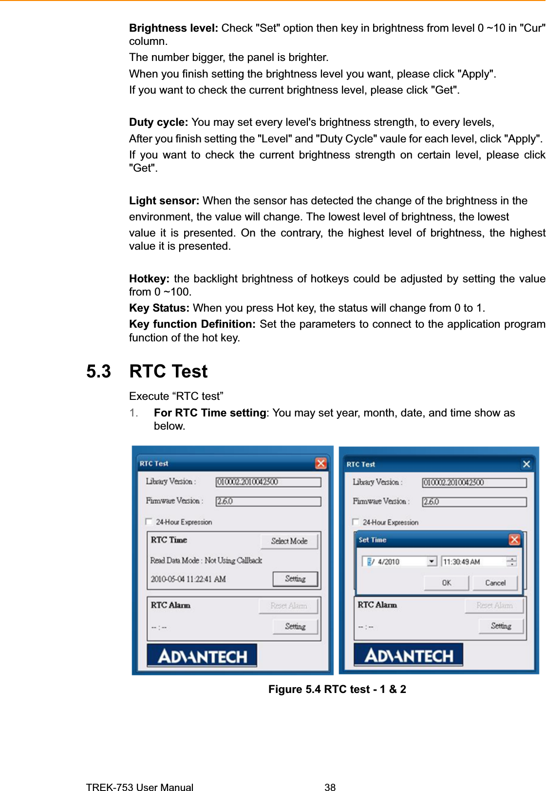Brightness level: Check &quot;Set&quot; option then key in brightness from level 0 ~10 in &quot;Cur&quot;column.The number bigger, the panel is brighter.When you finish setting the brightness level you want, please click &quot;Apply&quot;.If you want to check the current brightness level, please click &quot;Get&quot;.Duty cycle: You may set every level&apos;s brightness strength, to every levels,After you finish setting the &quot;Level&quot; and &quot;Duty Cycle&quot; vaule for each level, click &quot;Apply&quot;.If you want to check the current brightness strength on certain level, please click&quot;Get&quot;.Light sensor: When the sensor has detected the change of the brightness in theenvironment, the value will change. The lowest level of brightness, the lowestvalue it is presented. On the contrary, the highest level of brightness, the highestvalue it is presented.Hotkey: the backlight brightness of hotkeys could be adjusted by setting the valuefrom 0 ~100.Key Status: When you press Hot key, the status will change from 0 to 1.Key function Definition: Set the parameters to connect to the application programfunction of the hot key.5.3 RTC Test Execute “RTC test” 1. For RTC Time setting: You may set year, month, date, and time show as below. Figure 5.4 RTC test - 1 &amp; 2 TREK-753 User Manual 38 
