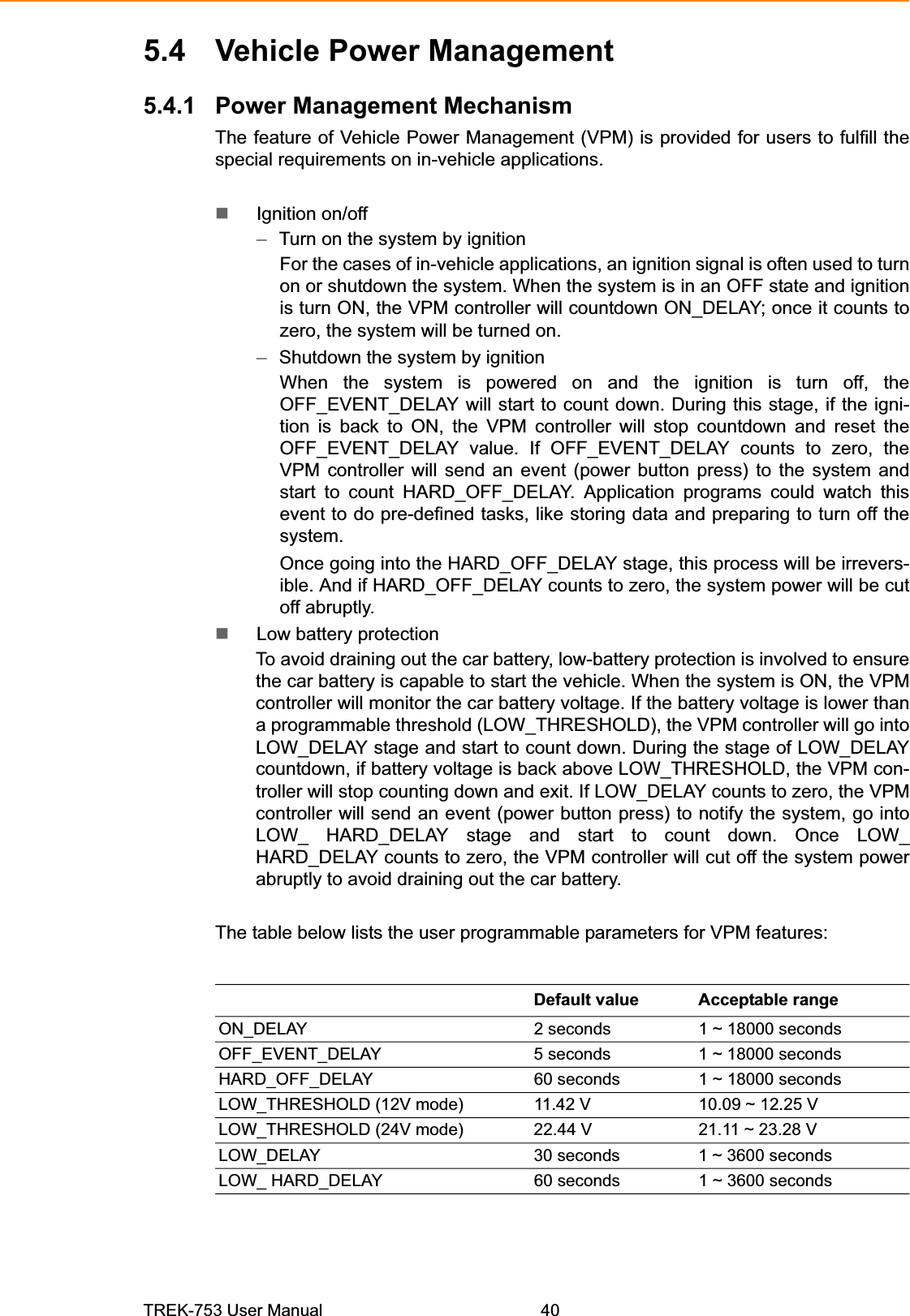 5.4 Vehicle Power Management 5.4.1 Power Management Mechanism The feature of Vehicle Power Management (VPM) is provided for users to fulfill the special requirements on in-vehicle applications. Ignition on/off –Turn on the system by ignition For the cases of in-vehicle applications, an ignition signal is often used to turn on or shutdown the system. When the system is in an OFF state and ignition is turn ON, the VPM controller will countdown ON_DELAY; once it counts to zero, the system will be turned on. –Shutdown the system by ignition When the system is powered on and the ignition is turn off, the OFF_EVENT_DELAY will start to count down. During this stage, if the igni-tion is back to ON, the VPM controller will stop countdown and reset the OFF_EVENT_DELAY value. If OFF_EVENT_DELAY counts to zero, the VPM controller will send an event (power button press) to the system and start to count HARD_OFF_DELAY. Application programs could watch this event to do pre-defined tasks, like storing data and preparing to turn off thesystem.Once going into the HARD_OFF_DELAY stage, this process will be irrevers-ible. And if HARD_OFF_DELAY counts to zero, the system power will be cutoff abruptly.Low battery protection To avoid draining out the car battery, low-battery protection is involved to ensure the car battery is capable to start the vehicle. When the system is ON, the VPM controller will monitor the car battery voltage. If the battery voltage is lower than a programmable threshold (LOW_THRESHOLD), the VPM controller will go into LOW_DELAY stage and start to count down. During the stage of LOW_DELAY countdown, if battery voltage is back above LOW_THRESHOLD, the VPM con-troller will stop counting down and exit. If LOW_DELAY counts to zero, the VPM controller will send an event (power button press) to notify the system, go into LOW_ HARD_DELAY stage and start to count down. Once LOW_ HARD_DELAY counts to zero, the VPM controller will cut off the system power abruptly to avoid draining out the car battery. The table below lists the user programmable parameters for VPM features: Default value  Acceptable range ON_DELAY 2 seconds 1 ~ 18000 seconds OFF_EVENT_DELAY  5 seconds 1 ~ 18000 seconds HARD_OFF_DELAY  60 seconds  1 ~ 18000 seconds LOW_THRESHOLD (12V mode)  11.42 V  10.09 ~ 12.25 V LOW_THRESHOLD (24V mode)  22.44 V  21.11 ~ 23.28 V LOW_DELAY  30 seconds  1 ~ 3600 seconds LOW_ HARD_DELAY  60 seconds  1 ~ 3600 seconds TREK-753 User Manual 40 