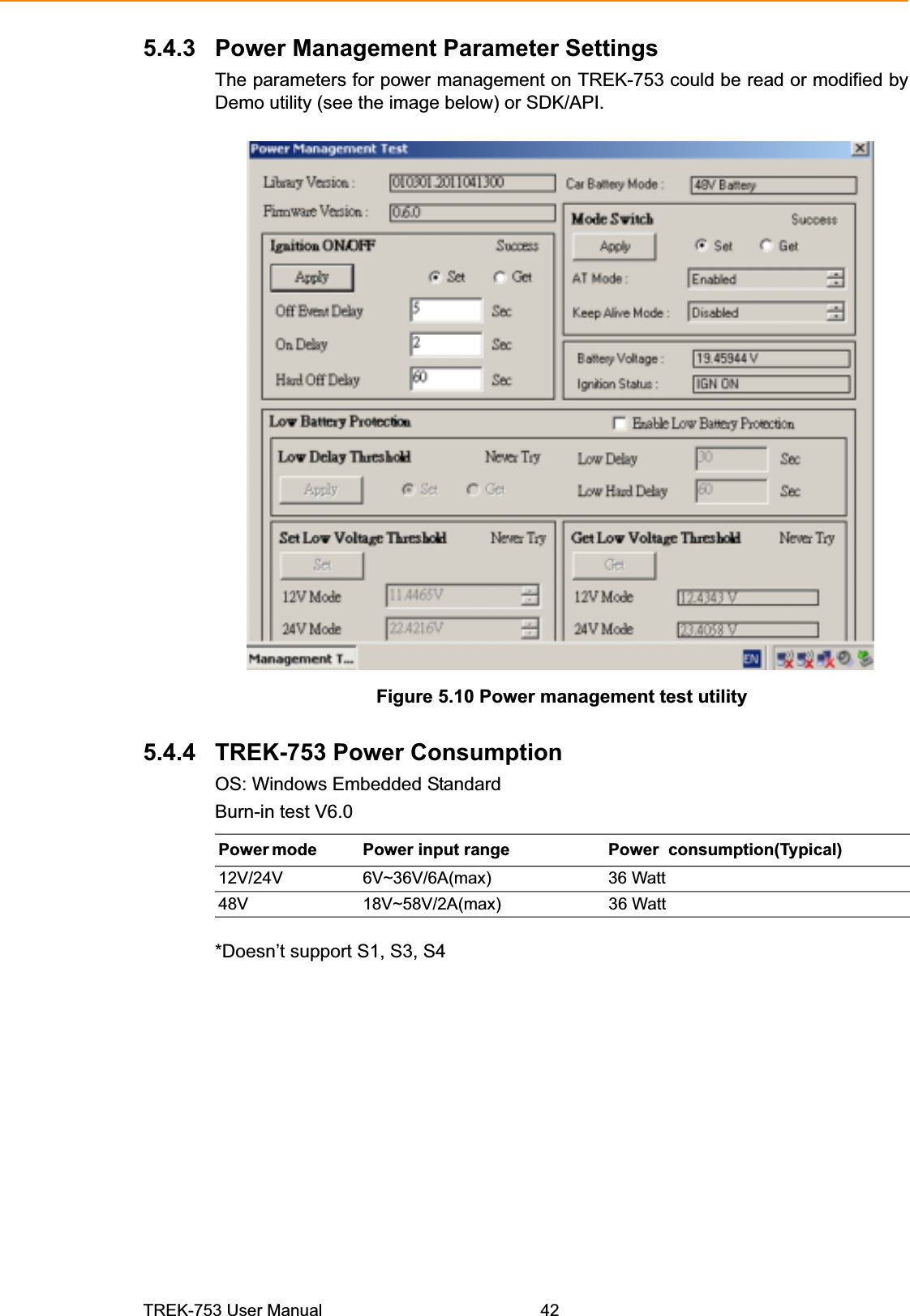 5.4.3 Power Management Parameter Settings The parameters for power management on TREK-753 could be read or modified by Demo utility (see the image below) or SDK/API. Figure 5.10 Power management test utility 5.4.4 TREK-753 Power Consumption OS: Windows Embedded StandardBurn-in test V6.0Power mode  Power input range Power consumption(Typical) 12V/24V 6V~36V/6A(max)  36 Watt 48V 18V~58V/2A(max) 36 Watt *Doesn’t support S1, S3, S4 TREK-753 User Manual  42 