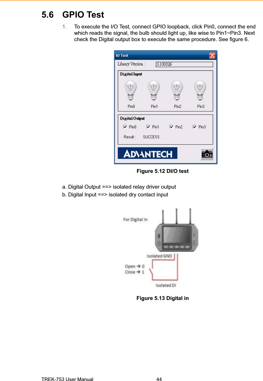 5.6 GPIO Test1. To execute the I/O Test, connect GPIO loopback, click Pin0, connect the end which reads the signal, the bulb should light up, like wise to Pin1~Pin3. Next check the Digital output box to execute the same procedure. See figure 6. Figure 5.12 DI/O test a. Digital Output ==&gt; isolated relay driver output b. Digital Input ==&gt; isolated dry contact input Figure 5.13 Digital in TREK-753 User Manual 44 