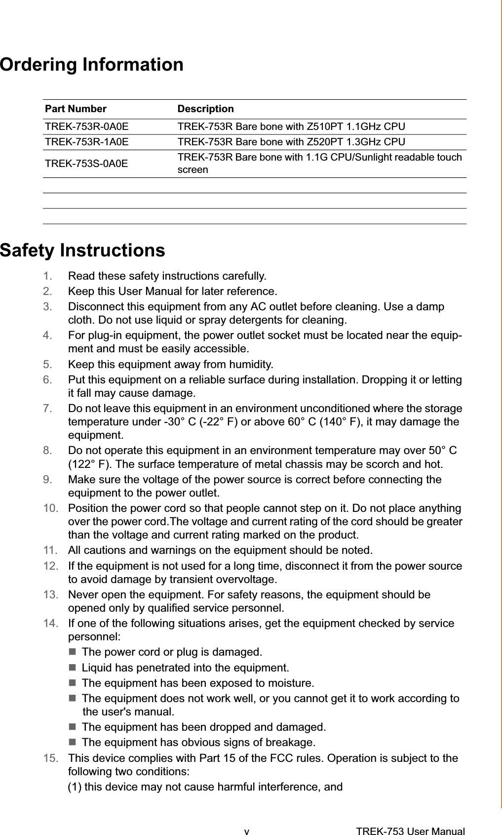 Ordering InformationPart Number  DescriptionTREK-753R-0A0E TREK-753R Bare bone with Z510PT 1.1GHz CPU TREK-753R-1A0E TREK-753R Bare bone with Z520PT 1.3GHz CPU TREK-753S-0A0E  TREK-753R Bare bone with 1.1G CPU/Sunlight readable touch screen Safety Instructions 1. Read these safety instructions carefully. 2. Keep this User Manual for later reference. 3. Disconnect this equipment from any AC outlet before cleaning. Use a damp cloth. Do not use liquid or spray detergents for cleaning. 4. For plug-in equipment, the power outlet socket must be located near the equip-ment and must be easily accessible. 5. Keep this equipment away from humidity. 6. Put this equipment on a reliable surface during installation. Dropping it or letting it fall may cause damage. 7. Do not leave this equipment in an environment unconditioned where the storage temperature under -30° C (-22° F) or above 60° C (140° F), it may damage the equipment. 8. Do not operate this equipment in an environment temperature may over 50° C (122° F). The surface temperature of metal chassis may be scorch and hot. 9. Make sure the voltage of the power source is correct before connecting the equipment to the power outlet. 10. Position the power cord so that people cannot step on it. Do not place anything over the power cord.The voltage and current rating of the cord should be greater than the voltage and current rating marked on the product. 11. All cautions and warnings on the equipment should be noted. 12. If the equipment is not used for a long time, disconnect it from the power source to avoid damage by transient overvoltage. 13. Never open the equipment. For safety reasons, the equipment should be opened only by qualified service personnel. 14. If one of the following situations arises, get the equipment checked by service personnel: The power cord or plug is damaged. Liquid has penetrated into the equipment. The equipment has been exposed to moisture. The equipment does not work well, or you cannot get it to work according to the user&apos;s manual. The equipment has been dropped and damaged. The equipment has obvious signs of breakage. 15. This device complies with Part 15 of the FCC rules. Operation is subject to the following two conditions: (1) this device may not cause harmful interference, and v TREK-753 User Manual 