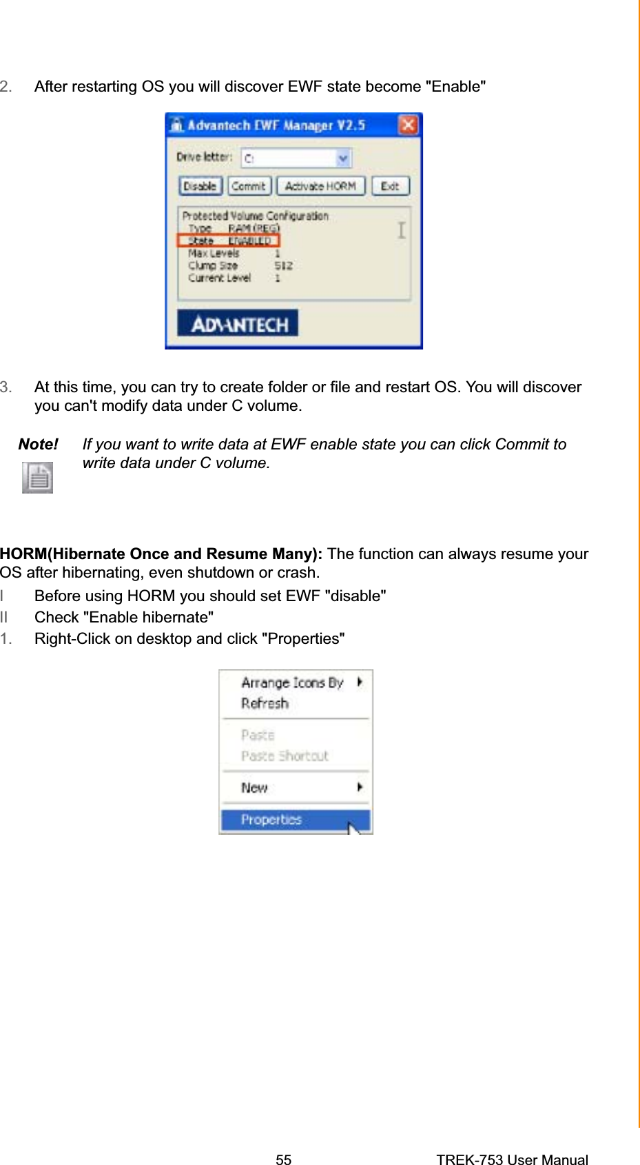 2. After restarting OS you will discover EWF state become &quot;Enable&quot; 3. At this time, you can try to create folder or file and restart OS. You will discover you can&apos;t modify data under C volume. Note! If you want to write data at EWF enable state you can click Commit to write data under C volume. HORM(Hibernate Once and Resume Many): The function can always resume yourOS after hibernating, even shutdown or crash.IBefore using HORM you should set EWF &quot;disable&quot;II Check &quot;Enable hibernate&quot;1. Right-Click on desktop and click &quot;Properties&quot; Appendix B  EWF(Enhanced Write Filter)Manager SOP55 TREK-753 User Manual 