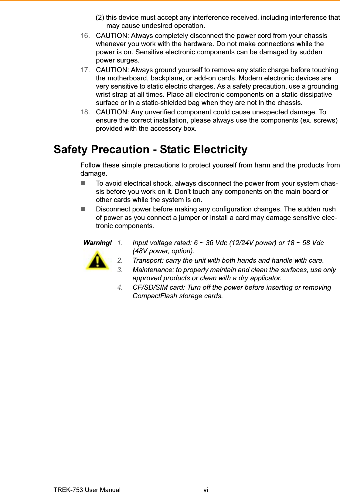 (2) this device must accept any interference received, including interference that may cause undesired operation. 16. CAUTION: Always completely disconnect the power cord from your chassis whenever you work with the hardware. Do not make connections while the power is on. Sensitive electronic components can be damaged by sudden power surges. 17. CAUTION: Always ground yourself to remove any static charge before touching the motherboard, backplane, or add-on cards. Modern electronic devices are very sensitive to static electric charges. As a safety precaution, use a grounding wrist strap at all times. Place all electronic components on a static-dissipative surface or in a static-shielded bag when they are not in the chassis. 18. CAUTION: Any unverified component could cause unexpected damage. To ensure the correct installation, please always use the components (ex. screws) provided with the accessory box. Safety Precaution - Static Electricity Follow these simple precautions to protect yourself from harm and the products from damage. To avoid electrical shock, always disconnect the power from your system chas-sis before you work on it. Don&apos;t touch any components on the main board or other cards while the system is on. Disconnect power before making any configuration changes. The sudden rush of power as you connect a jumper or install a card may damage sensitive elec-tronic components. Warning! 1. Input voltage rated: 6 ~ 36 Vdc (12/24V power) or 18 ~ 58 Vdc (48V power, option). 2. Transport: carry the unit with both hands and handle with care. 3. Maintenance: to properly maintain and clean the surfaces, use only approved products or clean with a dry applicator. 4. CF/SD/SIM card: Turn off the power before inserting or removing CompactFlash storage cards. TREK-753 User Manual vi 