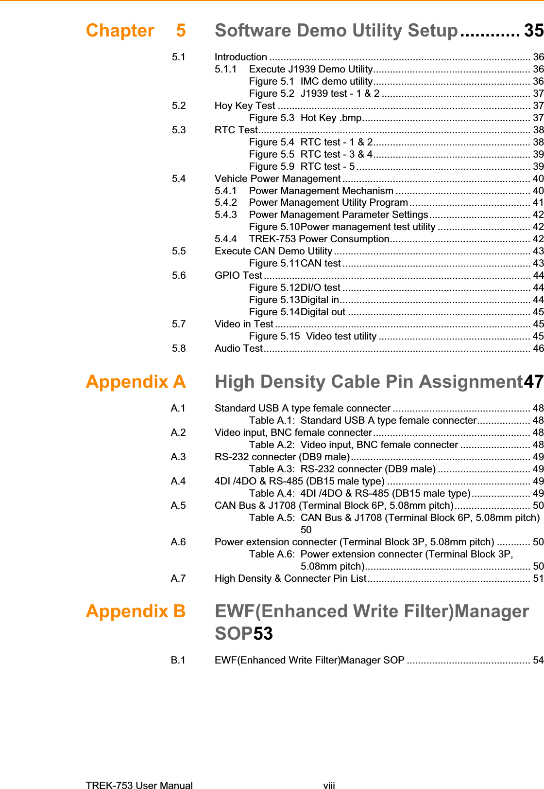 Chapter 55.15.25.35.45.55.65.75.8Appendix A A.1A.2A.3A.4A.5A.6A.7Appendix B B.1Software Demo Utility Setup............ 35Introduction ............................................................................................. 365.1.1 Execute J1939 Demo Utility........................................................ 36Figure 5.1  IMC demo utility........................................................ 36Figure 5.2  J1939 test - 1 &amp; 2 ..................................................... 37Hoy Key Test .......................................................................................... 37Figure 5.3  Hot Key .bmp............................................................ 37RTC Test................................................................................................. 38Figure 5.4  RTC test - 1 &amp; 2........................................................ 38Figure 5.5  RTC test - 3 &amp; 4........................................................ 39Figure 5.9  RTC test - 5 .............................................................. 39Vehicle Power Management ................................................................... 405.4.1 Power Management Mechanism ................................................ 405.4.2 Power Management Utility Program ........................................... 415.4.3 Power Management Parameter Settings.................................... 42Figure 5.10Power management test utility ................................. 425.4.4 TREK-753 Power Consumption.................................................. 42Execute CAN Demo Utility ...................................................................... 43Figure 5.11CAN test ................................................................... 43GPIO Test ............................................................................................... 44Figure 5.12DI/O test ................................................................... 44Figure 5.13Digital in.................................................................... 44Figure 5.14Digital out ................................................................. 45Video in Test ........................................................................................... 45Figure 5.15  Video test utility ...................................................... 45Audio Test............................................................................................... 46High Density Cable Pin Assignment47Standard USB A type female connecter ................................................. 48Table A.1:  Standard USB A type female connecter................... 48Video input, BNC female connecter........................................................ 48Table A.2:  Video input, BNC female connecter ......................... 48RS-232 connecter (DB9 male)................................................................ 49Table A.3:  RS-232 connecter (DB9 male) ................................. 494DI /4DO &amp; RS-485 (DB15 male type) ................................................... 49Table A.4:  4DI /4DO &amp; RS-485 (DB15 male type)..................... 49CAN Bus &amp; J1708 (Terminal Block 6P, 5.08mm pitch)........................... 50Table A.5:  CAN Bus &amp; J1708 (Terminal Block 6P, 5.08mm pitch)50Power extension connecter (Terminal Block 3P, 5.08mm pitch) ............ 50Table A.6:  Power extension connecter (Terminal Block 3P,5.08mm pitch)........................................................... 50High Density &amp; Connecter Pin List.......................................................... 51EWF(Enhanced Write Filter)Manager SOP53EWF(Enhanced Write Filter)Manager SOP ............................................ 54TREK-753 User Manual viii