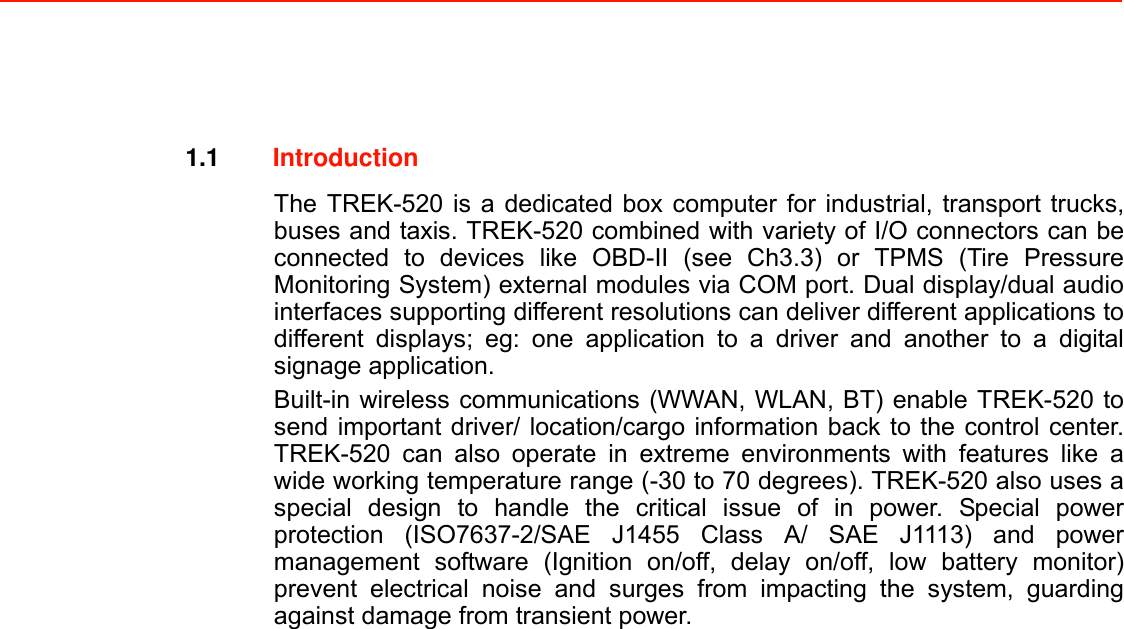  1.1  Introduction  The TREK-520 is a dedicated box computer for industrial, transport trucks, buses and taxis. TREK-520 combined with variety of I/O connectors can be connected to devices like OBD-II (see Ch3.3) or TPMS (Tire Pressure Monitoring System) external modules via COM port. Dual display/dual audio interfaces supporting different resolutions can deliver different applications to different displays; eg: one application to a driver and another to a digital signage application. Built-in wireless communications (WWAN, WLAN, BT) enable TREK-520 to send important driver/ location/cargo information back to the control center. TREK-520 can also operate in extreme environments with features like a wide working temperature range (-30 to 70 degrees). TREK-520 also uses a special design to handle the critical issue of in power. Special power protection (ISO7637-2/SAE J1455 Class A/ SAE J1113) and power management software (Ignition on/off, delay on/off, low battery monitor) prevent electrical noise and surges from impacting the system, guarding against damage from transient power.                                 