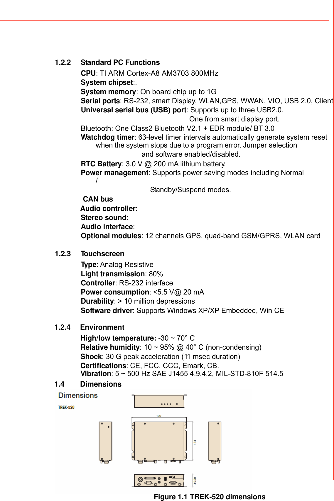  1.2.2 Standard PC Functions  CPU: TI ARM Cortex-A8 AM3703 800MHz System chipset:. System memory: On board chip up to 1G Serial ports: RS-232, smart Display, WLAN,GPS, WWAN, VIO, USB 2.0, Client  Universal serial bus (USB) port: Supports up to three USB2.0.   One from smart display port. Bluetooth: One Class2 Bluetooth V2.1 + EDR module/ BT 3.0 Watchdog timer: 63-level timer intervals automatically generate system reset when the system stops due to a program error. Jumper selection  and software enabled/disabled. RTC Battery: 3.0 V @ 200 mA lithium battery. Power management: Supports power saving modes including Normal /  Standby/Suspend modes. CAN bus Audio controller: Stereo sound:   Audio interface: Optional modules: 12 channels GPS, quad-band GSM/GPRS, WLAN card               1.2.3 To u ch s cr e e n  Typ e: Analog Resistive Light transmission: 80% Controller: RS-232 interface Power consumption: &lt;5.5 V@ 20 mA Durability: &gt; 10 million depressions Software driver: Supports Windows XP/XP Embedded, Win CE  1.2.4 Environment  High/low temperature: -30 ~ 70° C  Relative humidity: 10 ~ 95% @ 40° C (non-condensing) Shock: 30 G peak acceleration (11 msec duration) Certifications: CE, FCC, CCC, Emark, CB.   Vibration: 5 ~ 500 Hz SAE J1455 4.9.4.2, MIL-STD-810F 514.5 1.4 Dimensions  Figure 1.1 TREK-520 dimensions 