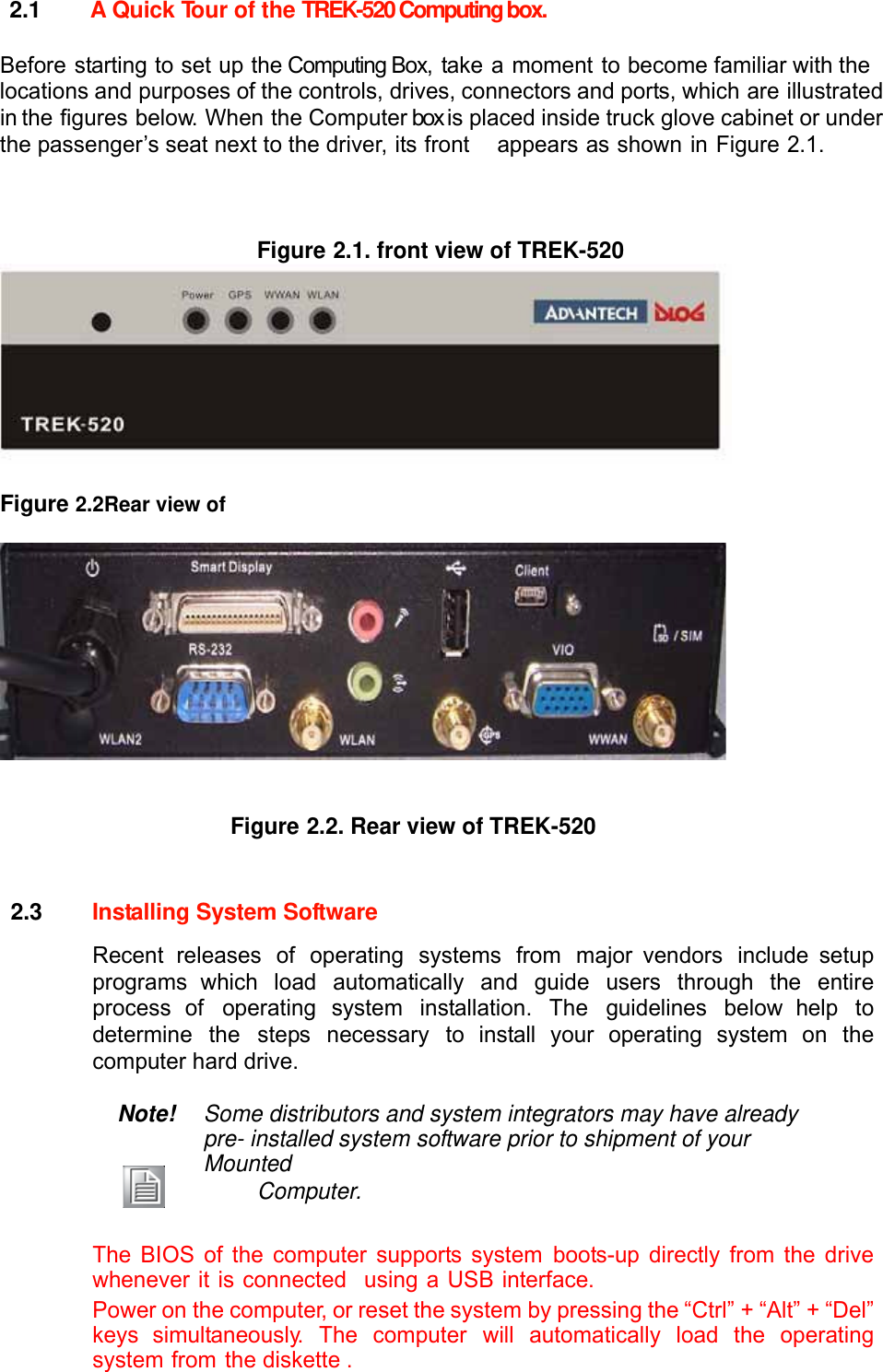  2.1  A Quick Tour of the TREK-520 Computing box.  Before starting to set up the Computing Box, take a moment to become familiar with the locations and purposes of the controls, drives, connectors and ports, which are illustrated in the figures below. When the Computer box is placed inside truck glove cabinet or under the passenger’s seat next to the driver, its front    appears as shown in Figure 2.1.    Figure 2.1. front view of TREK-520    Figure 2.2Rear view of     Figure 2.2. Rear view of TREK-520    2.3  Installing System Software  Recent releases of operating systems from major vendors include setup programs which load automatically and guide users through the entire process of operating system installation. The guidelines below help to determine the steps necessary to install your operating system on the computer hard drive.  Note! Some distributors and system integrators may have already pre- installed system software prior to shipment of your Mounted         Computer.   The BIOS of the computer supports system boots-up directly from the drive whenever it is connected  using a USB interface. Power on the computer, or reset the system by pressing the “Ctrl” + “Alt” + “Del” keys simultaneously. The computer will automatically load the operating system from the diskette . 