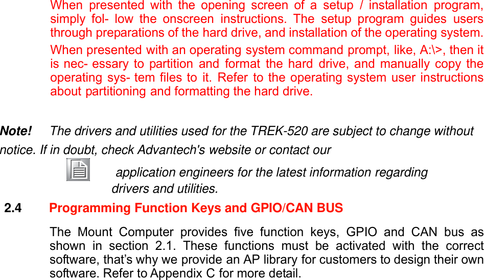 When presented with the opening screen of a setup / installation program, simply fol- low the onscreen instructions. The setup program guides users through preparations of the hard drive, and installation of the operating system. When presented with an operating system command prompt, like, A:\&gt;, then it is nec- essary to partition and format the hard drive, and manually copy the operating sys- tem files to it. Refer to the operating system user instructions about partitioning and formatting the hard drive.   Note! The drivers and utilities used for the TREK-520 are subject to change without notice. If in doubt, check Advantech&apos;s website or contact our     application engineers for the latest information regarding drivers and utilities. 2.4  Programming Function Keys and GPIO/CAN BUS  The Mount Computer provides five function keys, GPIO and CAN bus as shown in section 2.1. These functions must be activated with the correct software, that’s why we provide an AP library for customers to design their own software. Refer to Appendix C for more detail.                                   