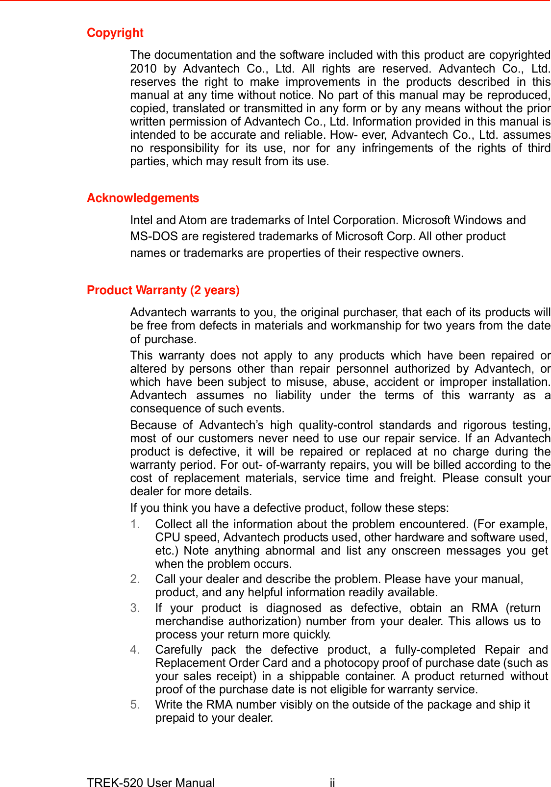 Copyright  The documentation and the software included with this product are copyrighted 2010 by Advantech Co., Ltd. All rights are reserved. Advantech Co., Ltd. reserves the right to make improvements in the products described in this manual at any time without notice. No part of this manual may be reproduced, copied, translated or transmitted in any form or by any means without the prior written permission of Advantech Co., Ltd. Information provided in this manual is intended to be accurate and reliable. How- ever, Advantech Co., Ltd. assumes no responsibility for its use, nor for any infringements of the rights of third parties, which may result from its use.   Acknowledgements Intel and Atom are trademarks of Intel Corporation. Microsoft Windows and MS-DOS are registered trademarks of Microsoft Corp. All other product names or trademarks are properties of their respective owners.   Product Warranty (2 years)  Advantech warrants to you, the original purchaser, that each of its products will be free from defects in materials and workmanship for two years from the date of purchase. This warranty does not apply to any products which have been repaired or altered by persons other than repair personnel authorized by Advantech, or which have been subject to misuse, abuse, accident or improper installation. Advantech assumes no liability under the terms of this warranty as a consequence of such events. Because of Advantech’s high quality-control standards and rigorous testing, most of our customers never need to use our repair service. If an Advantech product is defective, it will be repaired or replaced at no charge during the warranty period. For out- of-warranty repairs, you will be billed according to the cost of replacement materials, service time and freight. Please consult your dealer for more details. If you think you have a defective product, follow these steps: 1. Collect all the information about the problem encountered. (For example, CPU speed, Advantech products used, other hardware and software used, etc.) Note anything abnormal and list any onscreen messages you get when the problem occurs. 2. Call your dealer and describe the problem. Please have your manual, product, and any helpful information readily available. 3. If your product is diagnosed as defective, obtain an RMA (return merchandise authorization) number from your dealer. This allows us to process your return more quickly. 4. Carefully pack the defective product, a fully-completed Repair and Replacement Order Card and a photocopy proof of purchase date (such as your sales receipt) in a shippable container. A product returned without proof of the purchase date is not eligible for warranty service. 5. Write the RMA number visibly on the outside of the package and ship it prepaid to your dealer.      TREK-520 User Manual ii 