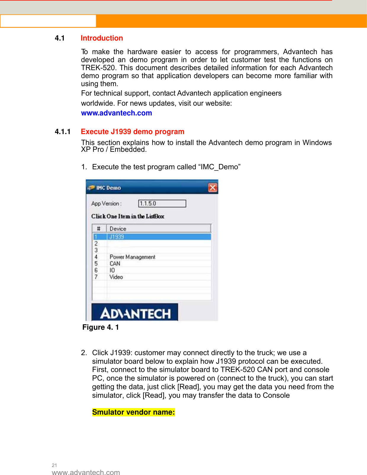  21 www.advantech.com 4.1  Introduction  To make the hardware easier to access for programmers, Advantech has developed an demo program in order to let customer test the functions on TREK-520. This document describes detailed information for each Advantech demo program so that application developers can become more familiar with using them. For technical support, contact Advantech application engineers worldwide. For news updates, visit our website: www.advantech.com   4.1.1 Execute J1939 demo program  This section explains how to install the Advantech demo program in Windows XP Pro / Embedded.  1.  Execute the test program called “IMC_Demo”   Figure 4. 1   2.  Click J1939: customer may connect directly to the truck; we use a simulator board below to explain how J1939 protocol can be executed.   First, connect to the simulator board to TREK-520 CAN port and console PC, once the simulator is powered on (connect to the truck), you can start getting the data, just click [Read], you may get the data you need from the simulator, click [Read], you may transfer the data to Console    Smulator vendor name:      