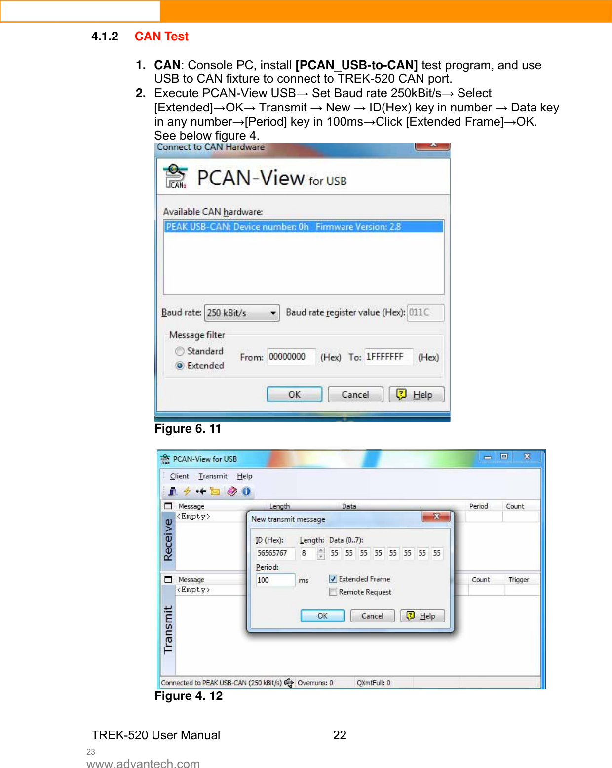  23 www.advantech.com 4.1.2 CAN Test  1. CAN: Console PC, install [PCAN_USB-to-CAN] test program, and use USB to CAN fixture to connect to TREK-520 CAN port.   2.  Execute PCAN-View USB→ Set Baud rate 250kBit/s→ Select [Extended]→OK→ Transmit → New → ID(Hex) key in number → Data key in any number→[Period] key in 100ms→Click [Extended Frame]→OK. See below figure 4.    Figure 6. 11   Figure 4. 12   TREK-520 User Manual 22 