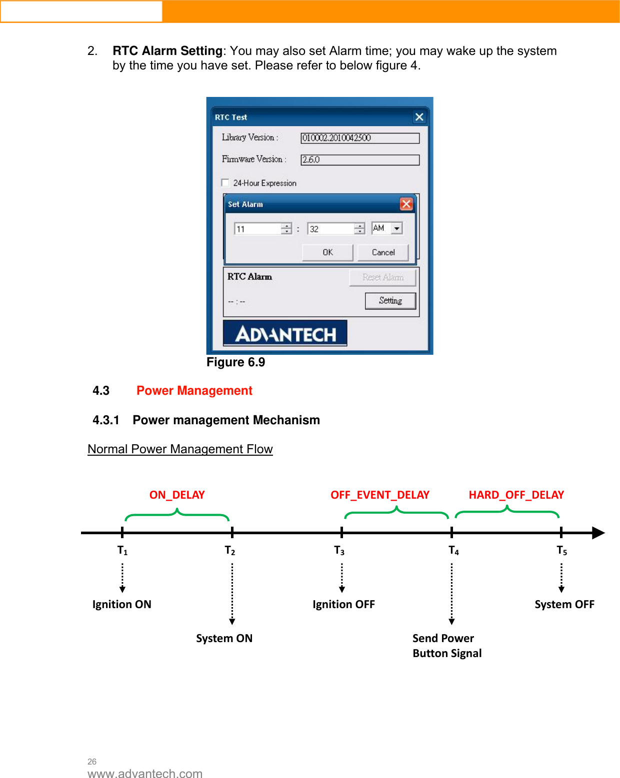  26 www.advantech.com  2.  RTC Alarm Setting: You may also set Alarm time; you may wake up the system   by the time you have set. Please refer to below figure 4.    Figure 6.9  4.3 Power Management    4.3.1  Power management Mechanism Normal Power Management Flow             T1T2T3T4T5IgnitionONSystemONIgnitionOFFSendPowerButtonSignalSystemOFFON_DELAYOFF_EVENT_DELAY HARD_OFF_DELAY