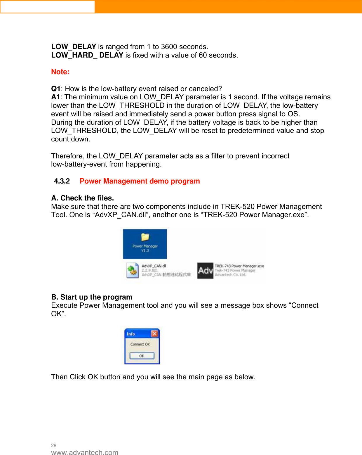  28 www.advantech.com    LOW_DELAY is ranged from 1 to 3600 seconds. LOW_HARD_ DELAY is fixed with a value of 60 seconds.  Note:   Q1: How is the low-battery event raised or canceled? A1: The minimum value on LOW_DELAY parameter is 1 second. If the voltage remains lower than the LOW_THRESHOLD in the duration of LOW_DELAY, the low-battery event will be raised and immediately send a power button press signal to OS.   During the duration of LOW_DELAY, if the battery voltage is back to be higher than LOW_THRESHOLD, the LOW_DELAY will be reset to predetermined value and stop count down.  Therefore, the LOW_DELAY parameter acts as a filter to prevent incorrect low-battery-event from happening.  4.3.2 Power Management demo program  A. Check the files. Make sure that there are two components include in TREK-520 Power Management Tool. One is “AdvXP_CAN.dll”, another one is “TREK-520 Power Manager.exe”.    B. Start up the program Execute Power Management tool and you will see a message box shows “Connect OK”.    Then Click OK button and you will see the main page as below.         