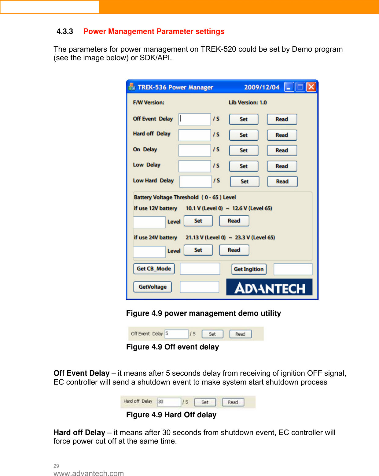  29 www.advantech.com  4.3.3 Power Management Parameter settings  The parameters for power management on TREK-520 could be set by Demo program (see the image below) or SDK/API.     Figure 4.9 power management demo utility   Figure 4.9 Off event delay   Off Event Delay – it means after 5 seconds delay from receiving of ignition OFF signal, EC controller will send a shutdown event to make system start shutdown process   Figure 4.9 Hard Off delay  Hard off Delay – it means after 30 seconds from shutdown event, EC controller will force power cut off at the same time.  