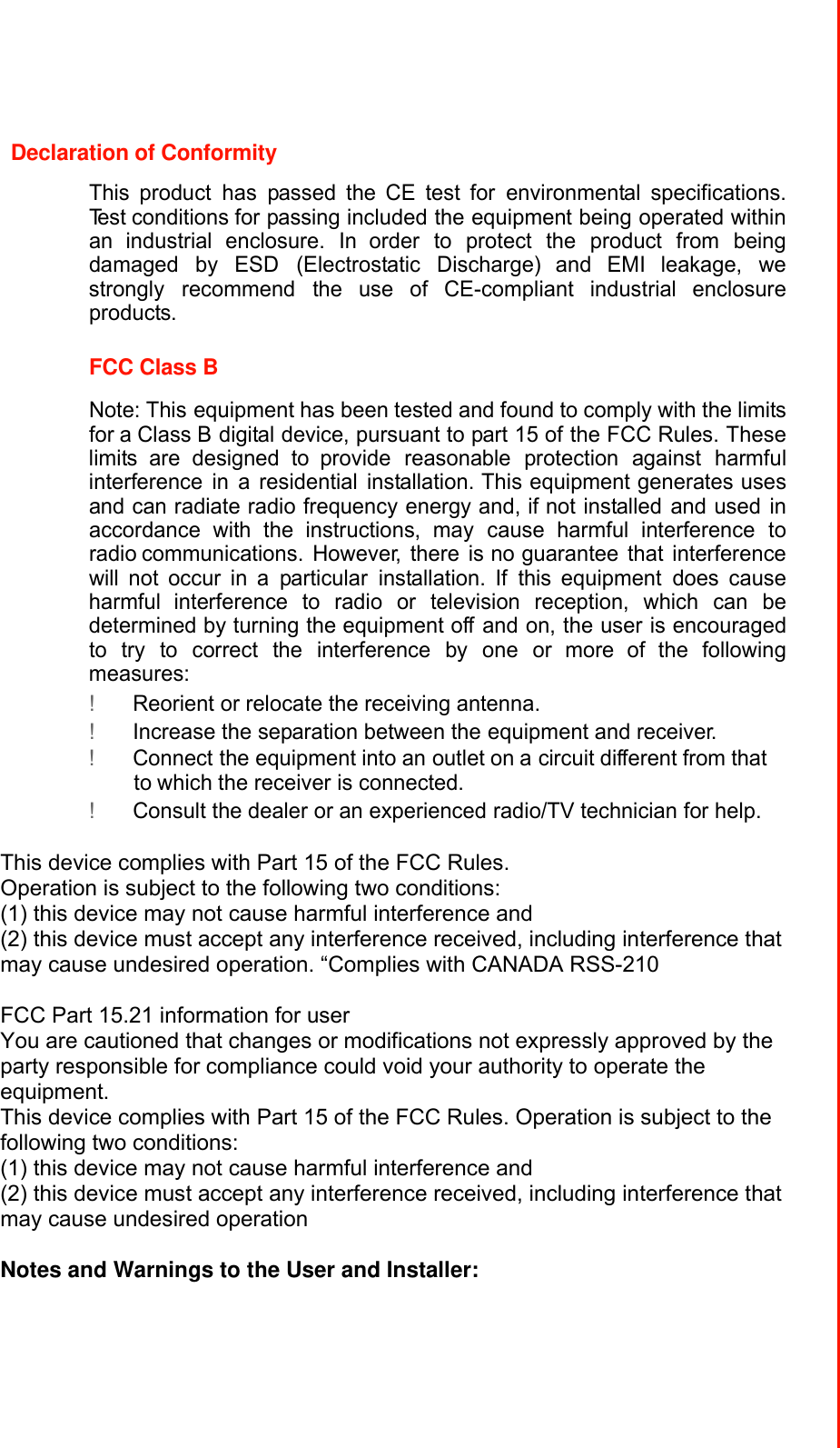 Declaration of Conformity  This product has passed the CE test for environmental specifications. Test conditions for passing included the equipment being operated within an industrial enclosure. In order to protect the product from being damaged by ESD (Electrostatic Discharge) and EMI leakage, we strongly recommend the use of CE-compliant industrial enclosure products.   FCC Class B  Note: This equipment has been tested and found to comply with the limits for a Class B digital device, pursuant to part 15 of the FCC Rules. These limits are designed to provide reasonable protection against harmful interference in a residential installation. This equipment generates uses and can radiate radio frequency energy and, if not installed and used in accordance with the instructions, may cause harmful interference to radio communications. However, there is no guarantee that interference will not occur in a particular installation. If this equipment does cause harmful interference to radio or television reception, which can be determined by turning the equipment off and on, the user is encouraged to try to correct the interference by one or more of the following measures: ! Reorient or relocate the receiving antenna. ! Increase the separation between the equipment and receiver. ! Connect the equipment into an outlet on a circuit different from that to which the receiver is connected. ! Consult the dealer or an experienced radio/TV technician for help.  This device complies with Part 15 of the FCC Rules.   Operation is subject to the following two conditions:   (1) this device may not cause harmful interference and   (2) this device must accept any interference received, including interference that may cause undesired operation. “Complies with CANADA RSS-210  FCC Part 15.21 information for user You are cautioned that changes or modifications not expressly approved by the party responsible for compliance could void your authority to operate the equipment. This device complies with Part 15 of the FCC Rules. Operation is subject to the following two conditions:   (1) this device may not cause harmful interference and   (2) this device must accept any interference received, including interference that may cause undesired operation  Notes and Warnings to the User and Installer:  