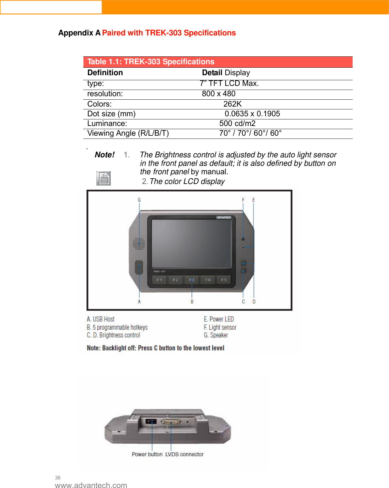  36 www.advantech.com  Appendix A Paired with TREK-303 Specifications     Table 1.1: TREK-303 Specifications Definition Detail Display type: 7” TFT LCD Max. resolution: 800 x 480 Colors:                            262K Dot size (mm)                       0.0635 x 0.1905 Luminance:                       500 cd/m2 Viewing Angle (R/L/B/T)             70° / 70°/ 60°/ 60°  . Note! 1. The Brightness control is adjusted by the auto light sensor in the front panel as default; it is also defined by button on the front panel by manual.         2. The color LCD display     