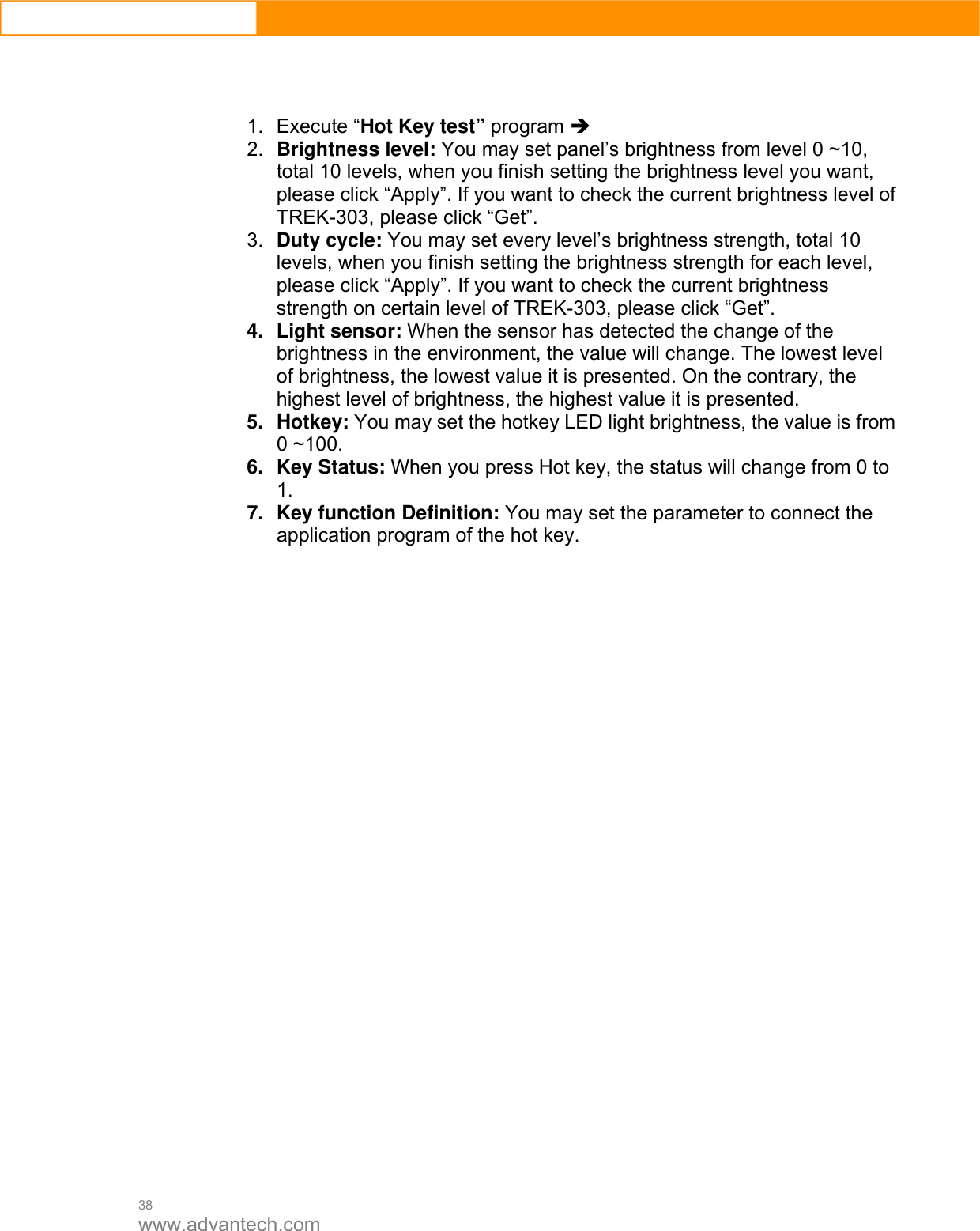  38 www.advantech.com    1. Execute “Hot Key test” program Î  2.  Brightness level: You may set panel’s brightness from level 0 ~10, total 10 levels, when you finish setting the brightness level you want, please click “Apply”. If you want to check the current brightness level of TREK-303, please click “Get”.   3.  Duty cycle: You may set every level’s brightness strength, total 10 levels, when you finish setting the brightness strength for each level, please click “Apply”. If you want to check the current brightness strength on certain level of TREK-303, please click “Get”.   4. Light sensor: When the sensor has detected the change of the brightness in the environment, the value will change. The lowest level of brightness, the lowest value it is presented. On the contrary, the highest level of brightness, the highest value it is presented.   5. Hotkey: You may set the hotkey LED light brightness, the value is from 0 ~100.   6. Key Status: When you press Hot key, the status will change from 0 to 1.   7.  Key function Definition: You may set the parameter to connect the application program of the hot key.                         