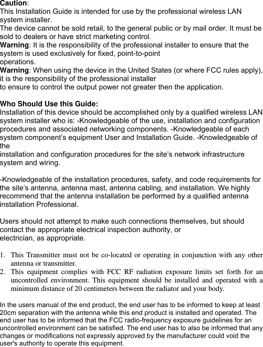 Caution: This Installation Guide is intended for use by the professional wireless LAN system installer. The device cannot be sold retail, to the general public or by mail order. It must be sold to dealers or have strict marketing control. Warning: It is the responsibility of the professional installer to ensure that the system is used exclusively for fixed, point-to-point operations. Warning: When using the device in the United States (or where FCC rules apply), it is the responsibility of the professional installer to ensure to control the output power not greater then the application.  Who Should Use this Guide: Installation of this device should be accomplished only by a qualified wireless LAN system installer who is: -Knowledgeable of the use, installation and configuration procedures and associated networking components. -Knowledgeable of each system component’s equipment User and Installation Guide. -Knowledgeable of the installation and configuration procedures for the site’s network infrastructure system and wiring.  -Knowledgeable of the installation procedures, safety, and code requirements for the site’s antenna, antenna mast, antenna cabling, and installation. We highly recommend that the antenna installation be performed by a qualified antenna installation Professional.  Users should not attempt to make such connections themselves, but should contact the appropriate electrical inspection authority, or electrician, as appropriate.  1. This Transmitter must not be co-located or operating in conjunction with any other antenna or transmitter. 2. This equipment complies with FCC RF radiation exposure limits set forth for an uncontrolled environment. This equipment should be installed and operated with a minimum distance of 20 centimeters between the radiator and your body.  In the users manual of the end product, the end user has to be informed to keep at least 20cm separation with the antenna while this end product is installed and operated. The end user has to be informed that the FCC radio-frequency exposure guidelines for an uncontrolled environment can be satisfied. The end user has to also be informed that any changes or modifications not expressly approved by the manufacturer could void the user&apos;s authority to operate this equipment.   