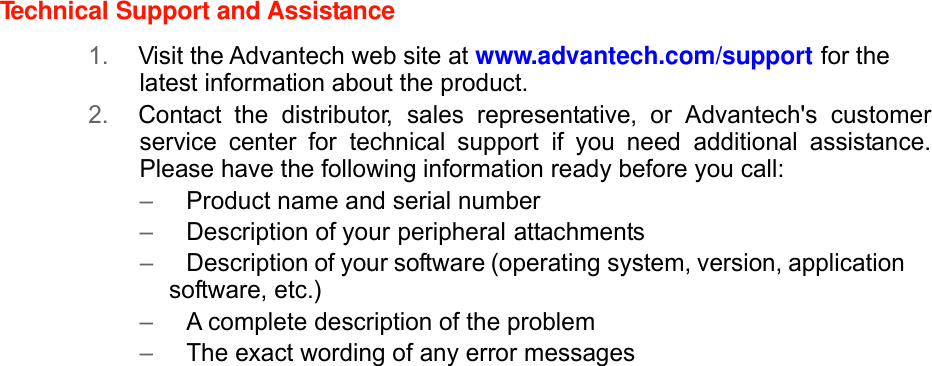 Technical Support and Assistance  1. Visit the Advantech web site at www.advantech.com/support for the latest information about the product. 2. Contact the distributor, sales representative, or Advantech&apos;s customer service center for technical support if you need additional assistance. Please have the following information ready before you call: –   Product name and serial number –   Description of your peripheral attachments –   Description of your software (operating system, version, application software, etc.) –   A complete description of the problem –   The exact wording of any error messages             