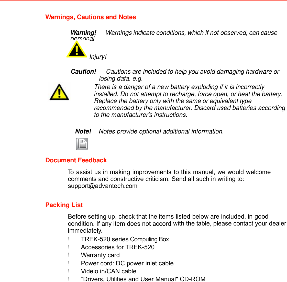 Warnings, Cautions and Notes   Warning!   Warnings indicate conditions, which if not observed, can cause personal Injury!   Caution!   Cautions are included to help you avoid damaging hardware or losing data. e.g. There is a danger of a new battery exploding if it is incorrectly installed. Do not attempt to recharge, force open, or heat the battery. Replace the battery only with the same or equivalent type recommended by the manufacturer. Discard used batteries according to the manufacturer&apos;s instructions.   Note! Notes provide optional additional information.    Document Feedback  To assist us in making improvements to this manual, we would welcome comments and constructive criticism. Send all such in writing to: support@advantech.com   Packing List  Before setting up, check that the items listed below are included, in good condition. If any item does not accord with the table, please contact your dealer immediately.  ! TREK-520 series Computing Box ! Accessories for TREK-520 ! Warranty card ! Power cord: DC power inlet cable  ! Videio in/CAN cable ! “Drivers, Utilities and User Manual&quot; CD-ROM               