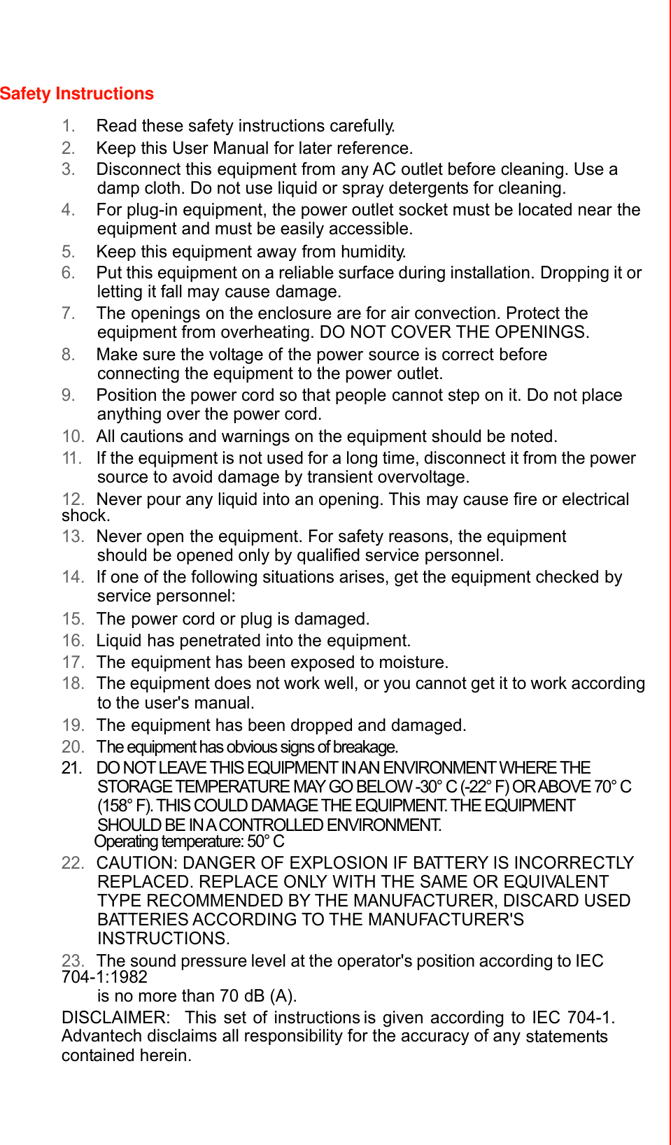 Safety Instructions  1. Read these safety instructions carefully. 2. Keep this User Manual for later reference. 3. Disconnect this equipment from any AC outlet before cleaning. Use a damp cloth. Do not use liquid or spray detergents for cleaning. 4. For plug-in equipment, the power outlet socket must be located near the equipment and must be easily accessible. 5. Keep this equipment away from humidity. 6. Put this equipment on a reliable surface during installation. Dropping it or letting it fall may cause damage. 7. The openings on the enclosure are for air convection. Protect the equipment from overheating. DO NOT COVER THE OPENINGS. 8. Make sure the voltage of the power source is correct before connecting the equipment to the power outlet. 9. Position the power cord so that people cannot step on it. Do not place anything over the power cord. 10. All cautions and warnings on the equipment should be noted. 11 . If the equipment is not used for a long time, disconnect it from the power source to avoid damage by transient overvoltage. 12. Never pour any liquid into an opening. This may cause fire or electrical shock. 13. Never open the equipment. For safety reasons, the equipment should be opened only by qualified service personnel. 14. If one of the following situations arises, get the equipment checked by service personnel: 15. The power cord or plug is damaged. 16. Liquid has penetrated into the equipment. 17. The equipment has been exposed to moisture. 18. The equipment does not work well, or you cannot get it to work according to the user&apos;s manual. 19. The equipment has been dropped and damaged. 20. The equipment has obvious signs of breakage. 21.  DO NOT LEAVE THIS EQUIPMENT IN AN ENVIRONMENT WHERE THE STORAGE TEMPERATURE MAY GO BELOW -30° C (-22° F) OR ABOVE 70° C (158° F). THIS COULD DAMAGE THE EQUIPMENT. THE EQUIPMENT SHOULD BE IN A CONTROLLED ENVIRONMENT. Operating temperature: 50° C 22. CAUTION: DANGER OF EXPLOSION IF BATTERY IS INCORRECTLY REPLACED. REPLACE ONLY WITH THE SAME OR EQUIVALENT TYPE RECOMMENDED BY THE MANUFACTURER, DISCARD USED BATTERIES ACCORDING TO THE MANUFACTURER&apos;S INSTRUCTIONS. 23. The sound pressure level at the operator&apos;s position according to IEC 704-1:1982 is no more than 70 dB (A). DISCLAIMER:  This set of instructions is given according to IEC 704-1. Advantech disclaims all responsibility for the accuracy of any statements contained herein.          