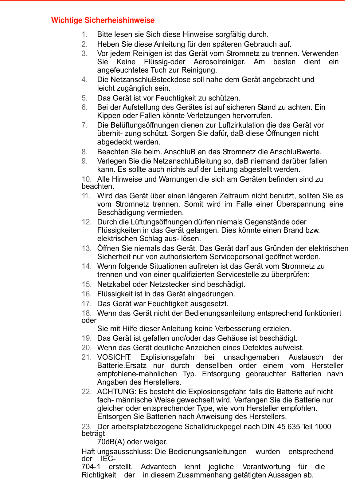 Wichtige Sicherheishinweise  1. Bitte lesen sie Sich diese Hinweise sorgfältig durch. 2. Heben Sie diese Anleitung für den späteren Gebrauch auf. 3. Vor jedem Reinigen ist das Gerät vom Stromnetz zu trennen. Verwenden Sie Keine Flüssig-oder Aerosolreiniger. Am besten dient ein angefeuchtetes Tuch zur Reinigung. 4. Die NetzanschluBsteckdose soll nahe dem Gerät angebracht und leicht zugänglich sein. 5. Das Gerät ist vor Feuchtigkeit zu schützen. 6. Bei der Aufstellung des Gerätes ist auf sicheren Stand zu achten. Ein Kippen oder Fallen könnte Verletzungen hervorrufen. 7. Die Belüftungsöffnungen dienen zur Luftzirkulation die das Gerät vor überhit- zung schützt. Sorgen Sie dafür, daB diese Öffnungen nicht abgedeckt werden. 8. Beachten Sie beim. AnschluB an das Stromnetz die AnschluBwerte. 9. Verlegen Sie die NetzanschluBleitung so, daB niemand darüber fallen kann. Es sollte auch nichts auf der Leitung abgestellt werden. 10. Alle Hinweise und Warnungen die sich am Geräten befinden sind zu beachten. 11 . Wird das Gerät über einen längeren Zeitraum nicht benutzt, sollten Sie es vom Stromnetz trennen. Somit wird im Falle einer Überspannung eine Beschädigung vermieden. 12. Durch die Lüftungsöffnungen dürfen niemals Gegenstände oder Flüssigkeiten in das Gerät gelangen. Dies könnte einen Brand bzw. elektrischen Schlag aus- lösen. 13. Öffnen Sie niemals das Gerät. Das Gerät darf aus Gründen der elektrischen Sicherheit nur von authorisiertem Servicepersonal geöffnet werden. 14. Wenn folgende Situationen auftreten ist das Gerät vom Stromnetz zu trennen und von einer qualifizierten Servicestelle zu überprüfen: 15. Netzkabel oder Netzstecker sind beschädigt. 16. Flüssigkeit ist in das Gerät eingedrungen. 17. Das Gerät war Feuchtigkeit ausgesetzt. 18. Wenn das Gerät nicht der Bedienungsanleitung entsprechend funktioniert oder Sie mit Hilfe dieser Anleitung keine Verbesserung erzielen. 19. Das Gerät ist gefallen und/oder das Gehäuse ist beschädigt. 20. Wenn das Gerät deutliche Anzeichen eines Defektes aufweist. 21. VOSICHT: Explisionsgefahr bei unsachgemaben Austausch der Batterie.Ersatz nur durch densellben order einem vom Hersteller empfohlene-mahnlichen Typ. Entsorgung gebrauchter Batterien navh Angaben des Herstellers. 22. ACHTUNG: Es besteht die Explosionsgefahr, falls die Batterie auf nicht fach- männische Weise gewechselt wird. Verfangen Sie die Batterie nur gleicher oder entsprechender Type, wie vom Hersteller empfohlen. Entsorgen Sie Batterien nach Anweisung des Herstellers. 23. Der arbeitsplatzbezogene Schalldruckpegel nach DIN 45 635 Teil 1000 beträgt 70dB(A) oder weiger. Haft ungsausschluss: Die Bedienungsanleitungen  wurden  entsprechend  der  IEC- 704-1  erstellt.  Advantech  lehnt  jegliche  Verantwortung  für  die  Richtigkeit  der  in diesem Zusammenhang getätigten Aussagen ab.     