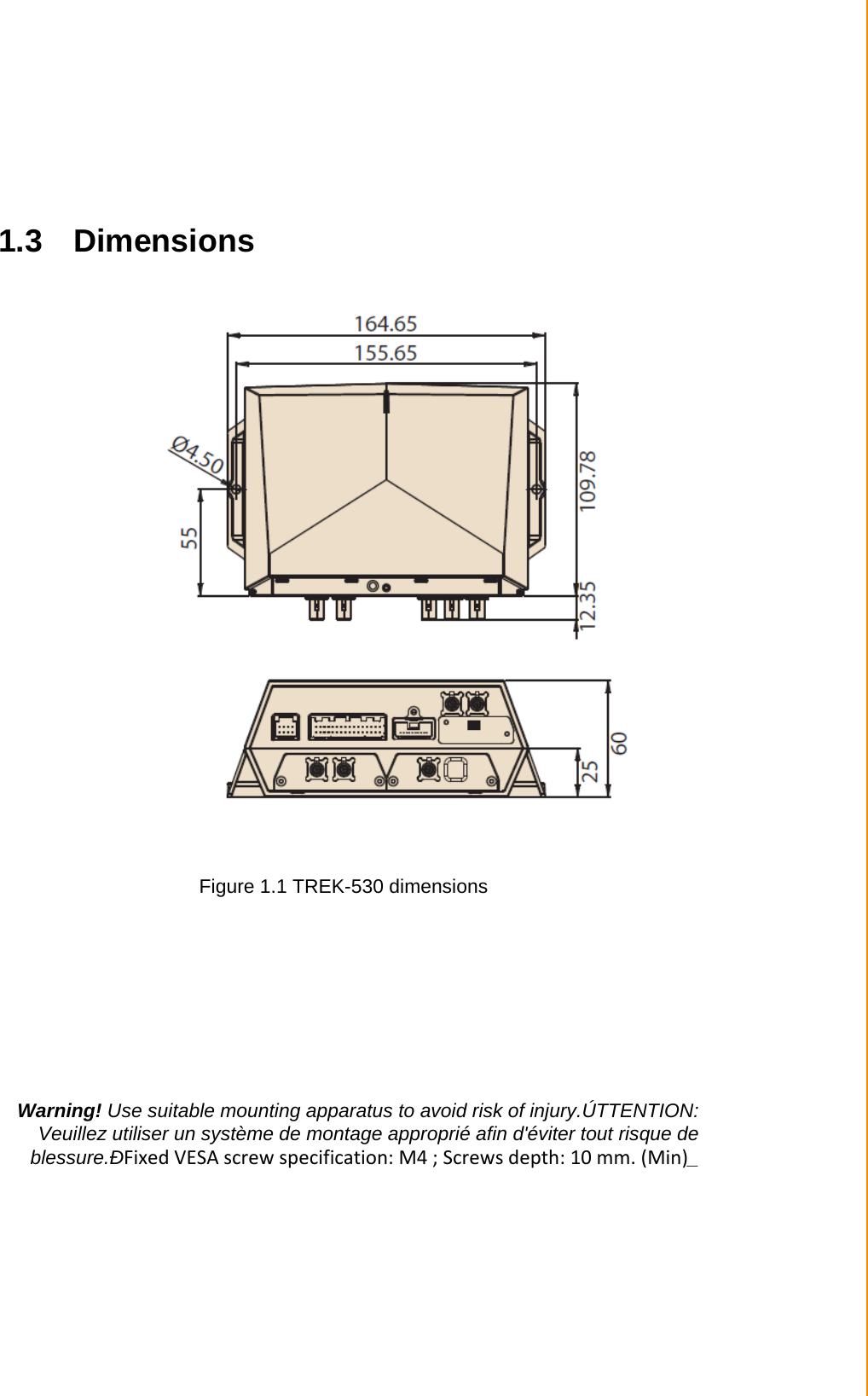   Chapter 1 General Information   1.3 Dimensions                              Figure 1.1 TREK-530 dimensions          Warning! Use suitable mounting apparatus to avoid risk of injury.ÚTTENTION: Veuillez utiliser un système de montage approprié afin d&apos;éviter tout risque de blessure.ÐFixed VESA screw specification: M4 ; Screws depth: 10 mm. (Min)_ 