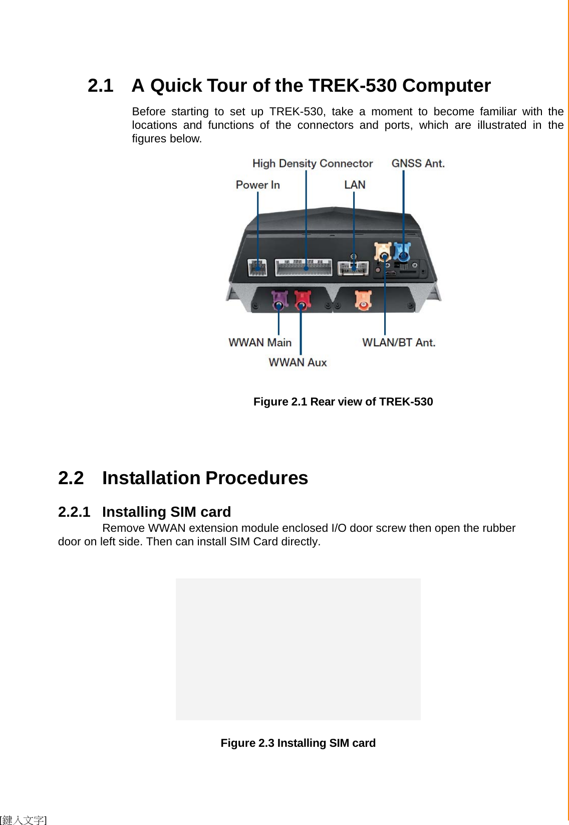  [鍵入文字]  Chapter 2 System Setup     2.1 A Quick Tour of the TREK-530 Computer  Before  starting to set up TREK-530,  take  a  moment  to become familiar with  the locations  and  functions of the connectors  and ports, which  are  illustrated in the figures below.                         Figure 2.1 Rear view of TREK-530       2.2  Installation Procedures  2.2.1 Installing SIM card   Remove WWAN extension module enclosed I/O door screw then open the rubber door on left side. Then can install SIM Card directly.     Figure 2.3 Installing SIM card       