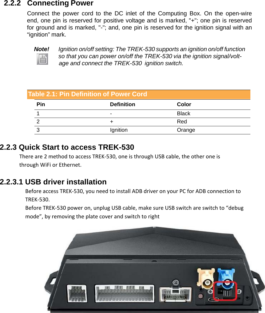    2.2.2   Connecting Power  Connect the power cord  to the DC inlet  of  the Computing  Box. On  the  open-wire end, one pin is reserved for positive voltage and is marked, &quot;+&quot;; one pin is reserved for ground and is marked, &quot;-&quot;; and, one pin is reserved for the ignition signal with an “ignition” mark.  Note! Ignition on/off setting: The TREK-530 supports an ignition on/off function so that you can power on/off the TREK-530 via the ignition signal/volt-                  age and connect the TREK-530  ignition switch.     Table 2.1: Pin Definition of Power Cord   Pin Definition Color 1 - Black 2 + Red 3 Ignition Orange  2.2.3 Quick Start to access TREK-530  There are 2 method to access TREK-530, one is through USB cable, the other one is   through WiFi or Ethernet.  2.2.3.1 USB driver installation Before access TREK-530, you need to install ADB driver on your PC for ADB connection to TREK-530. Before TREK-530 power on, unplug USB cable, make sure USB switch are switch to “debug mode”, by removing the plate cover and switch to right          