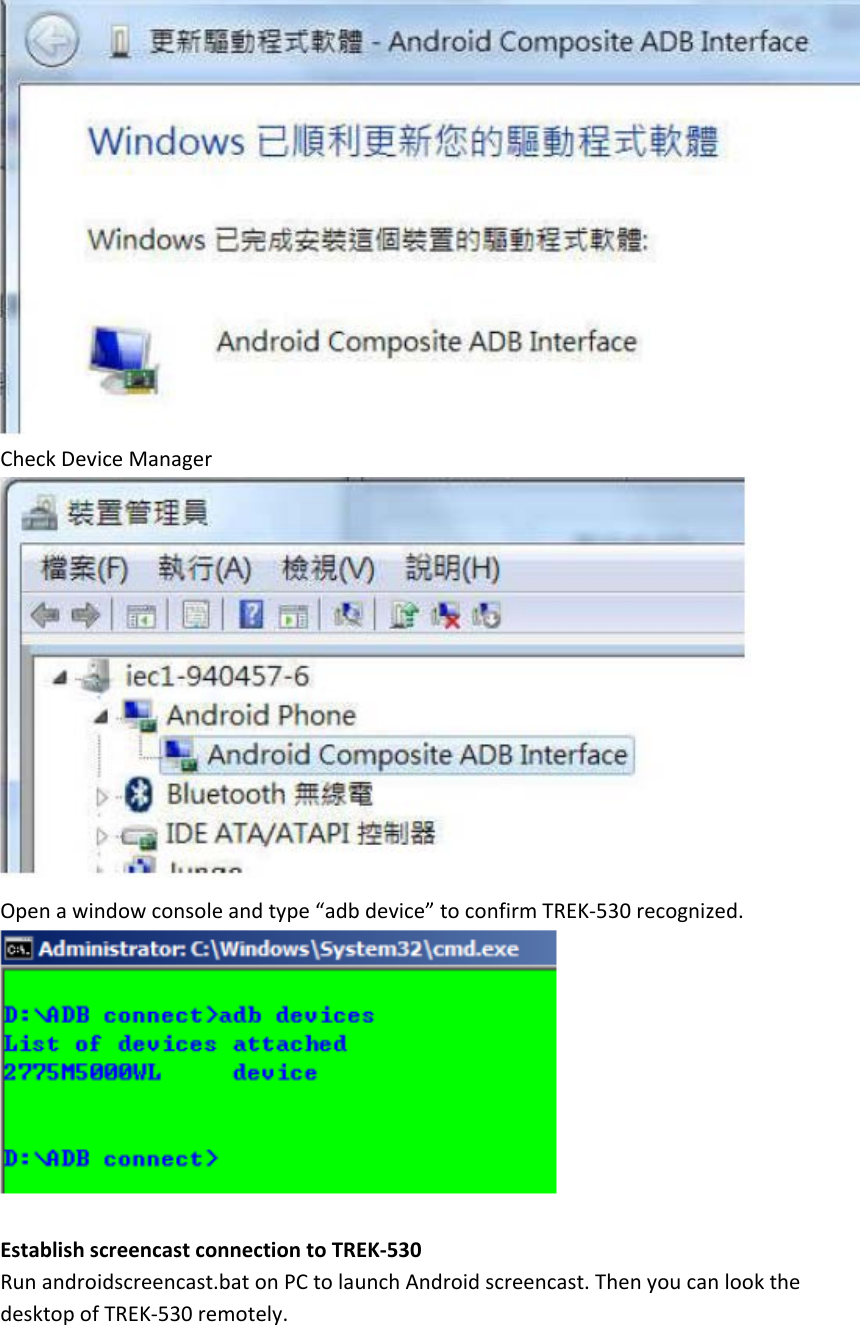    Check Device Manager  Open a window console and type “adb device” to confirm TREK-530 recognized.   Establish screencast connection to TREK-530 Run androidscreencast.bat on PC to launch Android screencast. Then you can look the desktop of TREK-530 remotely. 