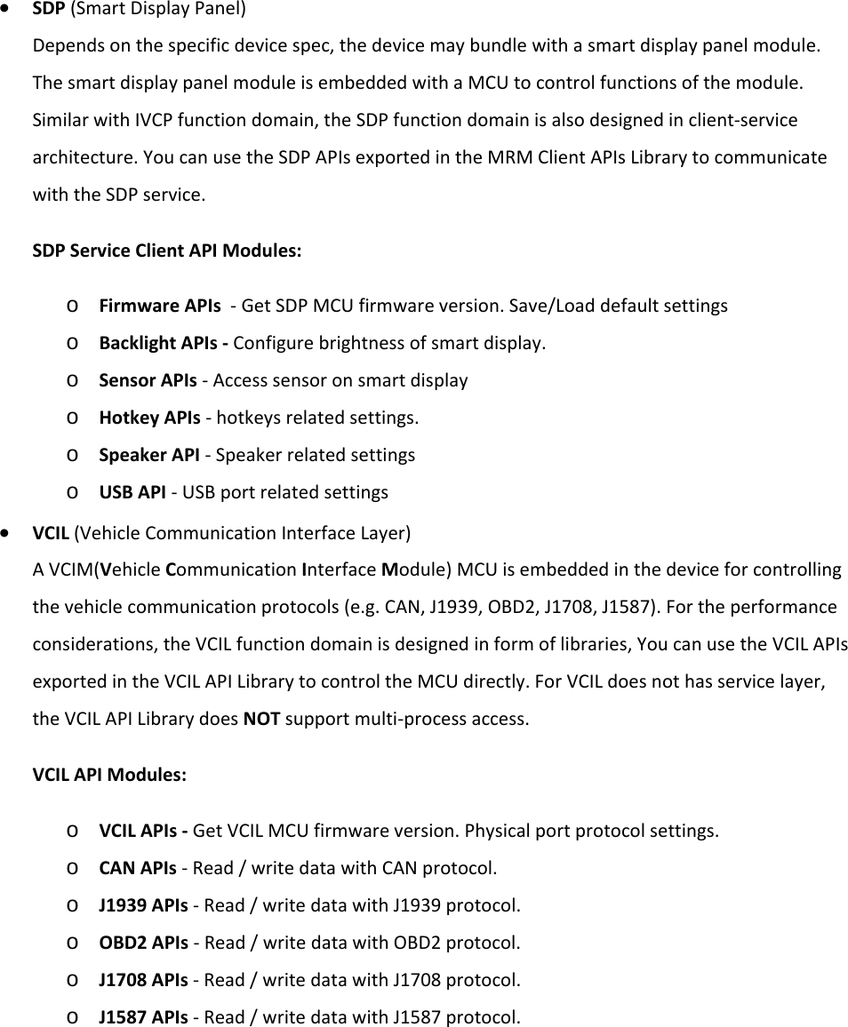    • SDP (Smart Display Panel) Depends on the specific device spec, the device may bundle with a smart display panel module. The smart display panel module is embedded with a MCU to control functions of the module. Similar with IVCP function domain, the SDP function domain is also designed in client-service architecture. You can use the SDP APIs exported in the MRM Client APIs Library to communicate with the SDP service. SDP Service Client API Modules: o Firmware APIs  - Get SDP MCU firmware version. Save/Load default settings o Backlight APIs - Configure brightness of smart display. o Sensor APIs - Access sensor on smart display o Hotkey APIs - hotkeys related settings. o Speaker API - Speaker related settings o USB API - USB port related settings • VCIL (Vehicle Communication Interface Layer) A VCIM(Vehicle Communication Interface Module) MCU is embedded in the device for controlling the vehicle communication protocols (e.g. CAN, J1939, OBD2, J1708, J1587). For the performance considerations, the VCIL function domain is designed in form of libraries, You can use the VCIL APIs exported in the VCIL API Library to control the MCU directly. For VCIL does not has service layer, the VCIL API Library does NOT support multi-process access. VCIL API Modules: o VCIL APIs - Get VCIL MCU firmware version. Physical port protocol settings. o CAN APIs - Read / write data with CAN protocol. o J1939 APIs - Read / write data with J1939 protocol. o OBD2 APIs - Read / write data with OBD2 protocol. o J1708 APIs - Read / write data with J1708 protocol. o J1587 APIs - Read / write data with J1587 protocol.     