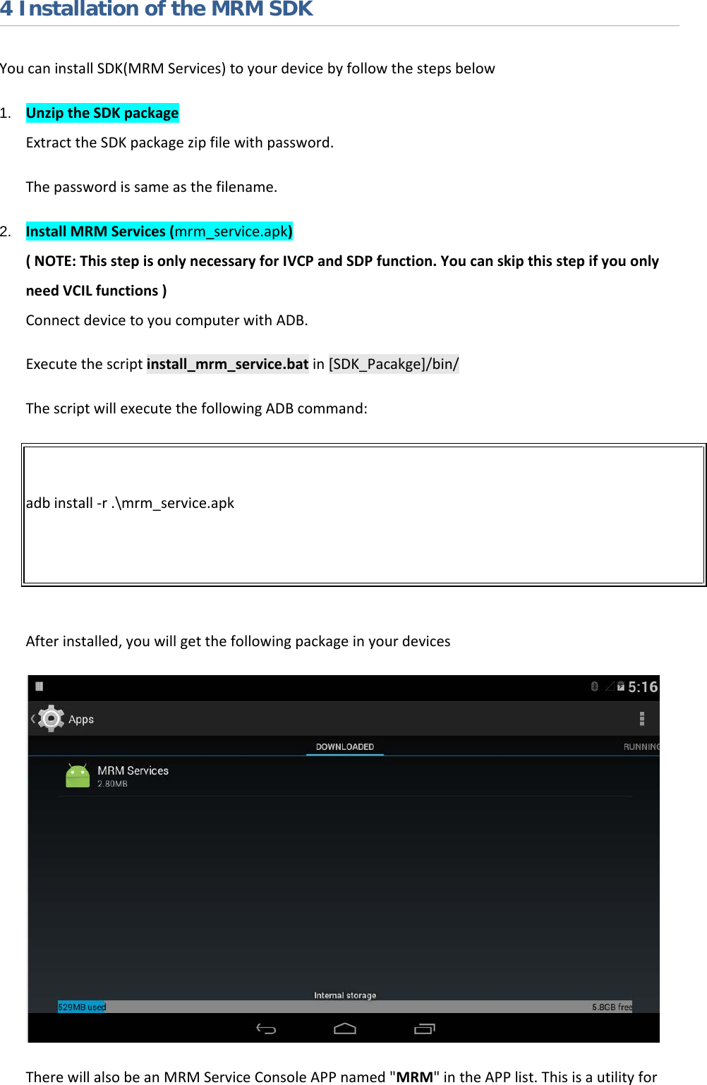   4 Installation of the MRM SDK You can install SDK(MRM Services) to your device by follow the steps below 1. Unzip the SDK package Extract the SDK package zip file with password. The password is same as the filename. 2. Install MRM Services (mrm_service.apk) ( NOTE: This step is only necessary for IVCP and SDP function. You can skip this step if you only need VCIL functions ) Connect device to you computer with ADB. Execute the script install_mrm_service.bat in [SDK_Pacakge]/bin/ The script will execute the following ADB command:  adb install -r .\mrm_service.apk   After installed, you will get the following package in your devices  There will also be an MRM Service Console APP named &quot;MRM&quot; in the APP list. This is a utility for 