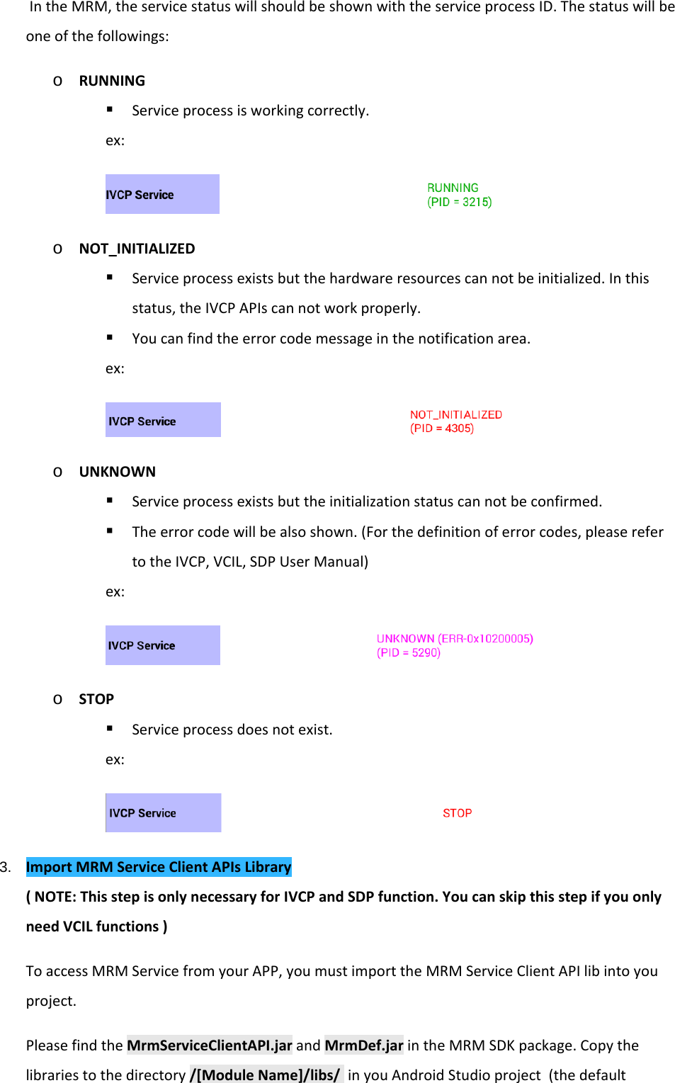    In the MRM, the service status will should be shown with the service process ID. The status will be one of the followings: o RUNNING  Service process is working correctly. ex:  o NOT_INITIALIZED  Service process exists but the hardware resources can not be initialized. In this status, the IVCP APIs can not work properly.  You can find the error code message in the notification area. ex:  o UNKNOWN  Service process exists but the initialization status can not be confirmed.  The error code will be also shown. (For the definition of error codes, please refer to the IVCP, VCIL, SDP User Manual) ex:  o STOP  Service process does not exist. ex:  3. Import MRM Service Client APIs Library ( NOTE: This step is only necessary for IVCP and SDP function. You can skip this step if you only need VCIL functions ) To access MRM Service from your APP, you must import the MRM Service Client API lib into you project. Please find the MrmServiceClientAPI.jar and MrmDef.jar in the MRM SDK package. Copy the libraries to the directory /[Module Name]/libs/  in you Android Studio project  (the default 