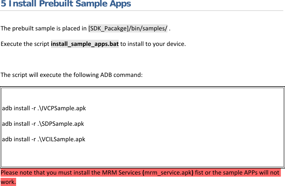   5 Install Prebuilt Sample Apps The prebuilt sample is placed in [SDK_Pacakge]/bin/samples/ .  Execute the script install_sample_apps.bat to install to your device.  The script will execute the following ADB command:  adb install -r .\IVCPSample.apk adb install -r .\SDPSample.apk adb install -r .\VCILSample.apk  Please note that you must install the MRM Services (mrm_service.apk) fist or the sample APPs will not work.      