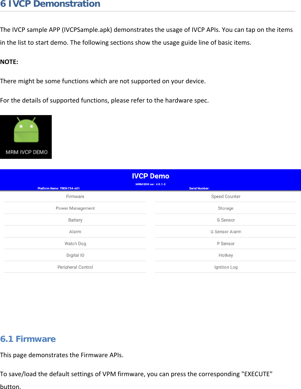   6 IVCP Demonstration The IVCP sample APP (IVCPSample.apk) demonstrates the usage of IVCP APIs. You can tap on the items in the list to start demo. The following sections show the usage guide line of basic items. NOTE:  There might be some functions which are not supported on your device.  For the details of supported functions, please refer to the hardware spec.   6.1 Firmware This page demonstrates the Firmware APIs. To save/load the default settings of VPM firmware, you can press the corresponding &quot;EXECUTE&quot; button.  