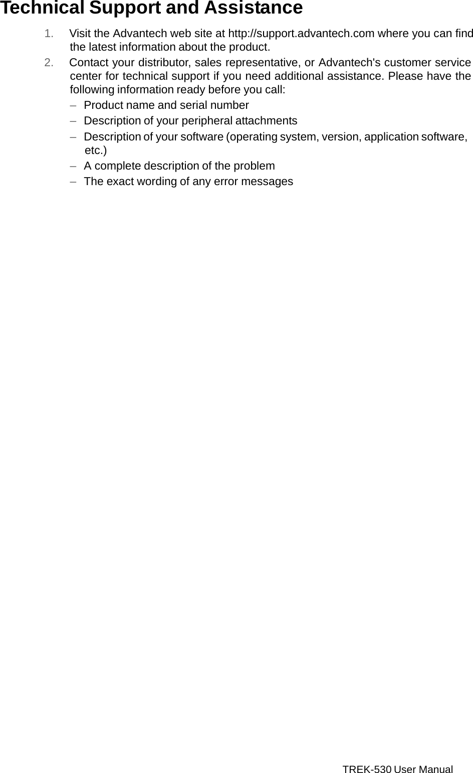 TREK-530 User Manual    Technical Support and Assistance  1. Visit the Advantech web site at http://support.advantech.com where you can find the latest information about the product. 2. Contact your distributor, sales representative, or Advantech&apos;s customer service center for technical support if you need additional assistance. Please have the following information ready before you call: –  Product name and serial number –  Description of your peripheral attachments –  Description of your software (operating system, version, application software, etc.) –  A complete description of the problem –  The exact wording of any error messages  