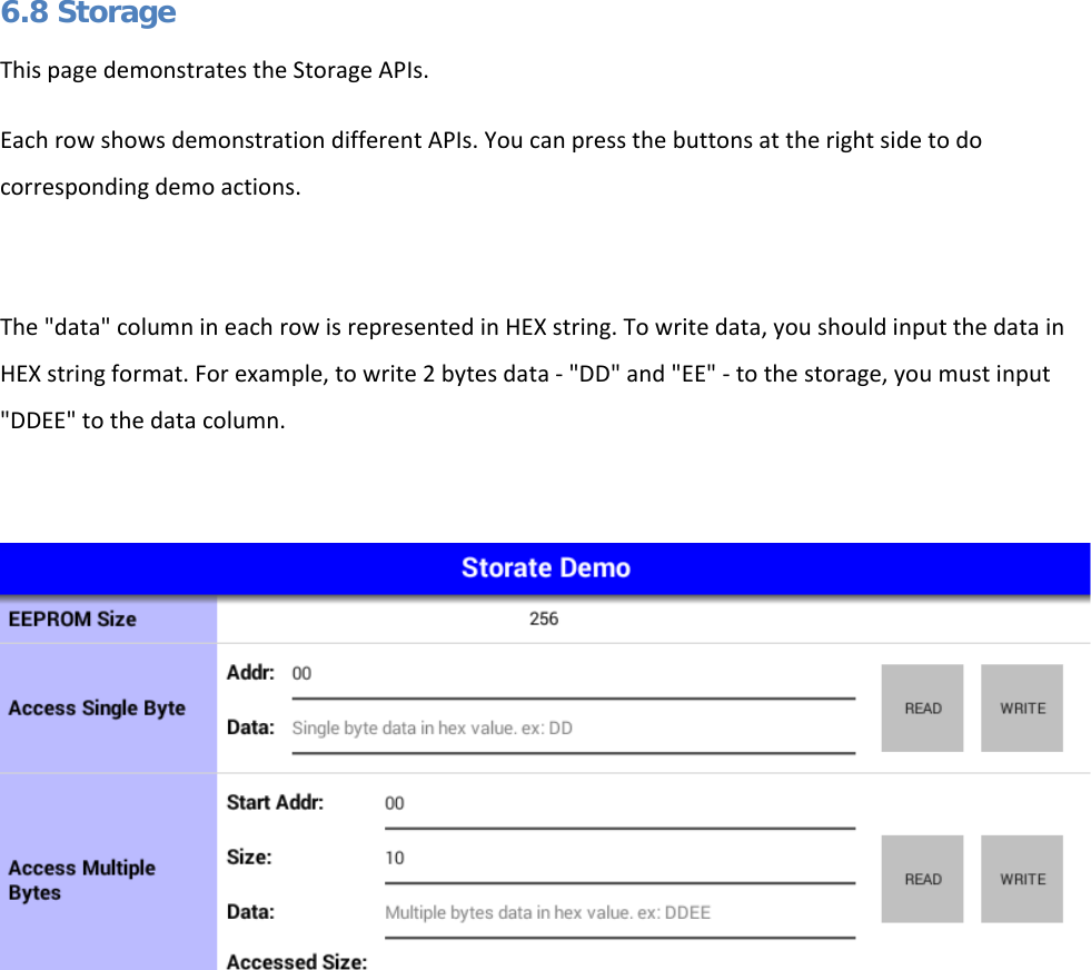   6.8 Storage This page demonstrates the Storage APIs. Each row shows demonstration different APIs. You can press the buttons at the right side to do corresponding demo actions.  The &quot;data&quot; column in each row is represented in HEX string. To write data, you should input the data in HEX string format. For example, to write 2 bytes data - &quot;DD&quot; and &quot;EE&quot; - to the storage, you must input &quot;DDEE&quot; to the data column.      