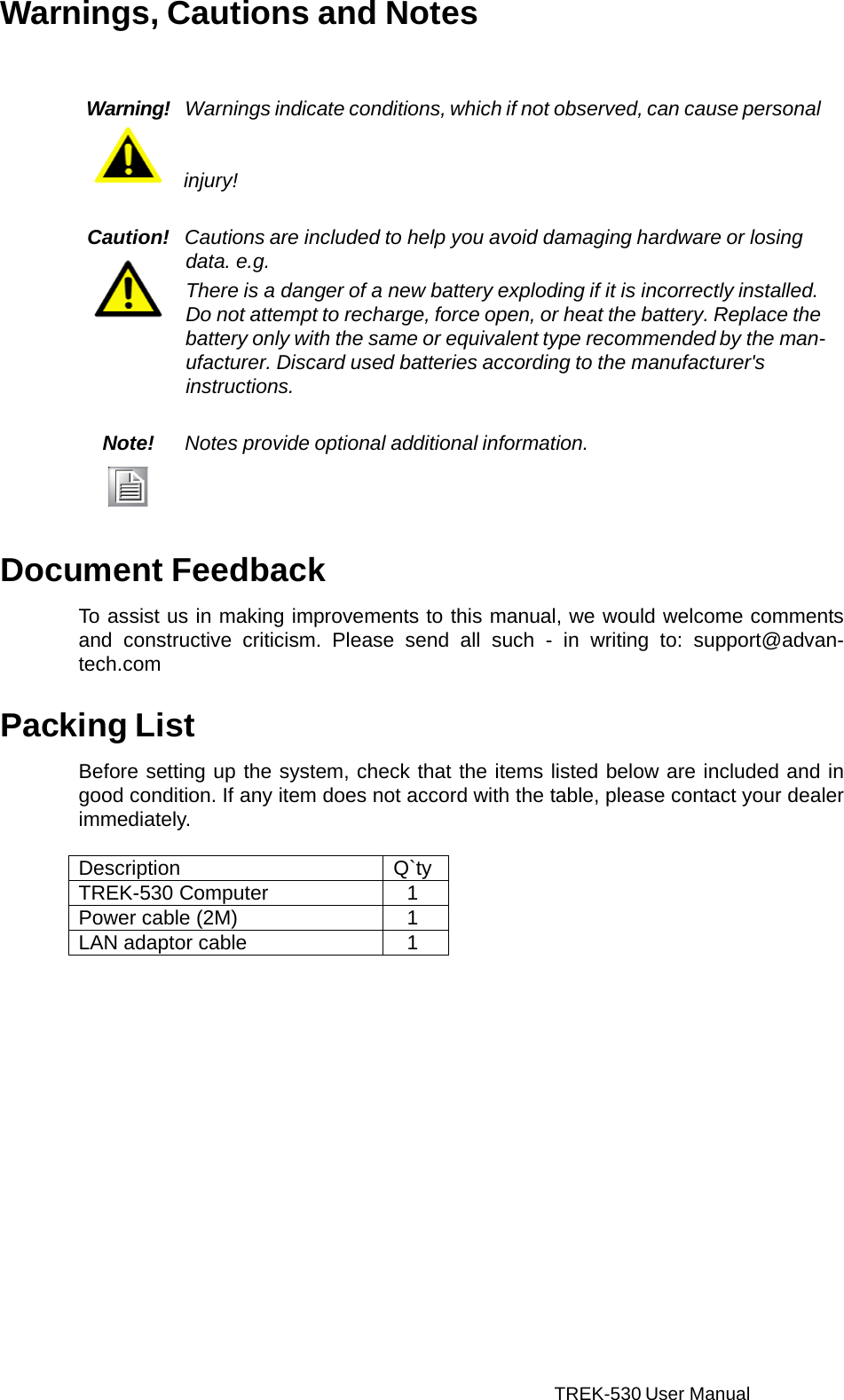 TREK-530 User Manual    Warnings, Cautions and Notes    Warning!  Warnings indicate conditions, which if not observed, can cause personal    injury!   Caution!  Cautions are included to help you avoid damaging hardware or losing data. e.g. There is a danger of a new battery exploding if it is incorrectly installed. Do not attempt to recharge, force open, or heat the battery. Replace the battery only with the same or equivalent type recommended by the man- ufacturer. Discard used batteries according to the manufacturer&apos;s instructions.   Note! Notes provide optional additional information.     Document Feedback  To assist us in making improvements to this manual, we would welcome comments and  constructive criticism.  Please  send all such  -  in writing to: support@advan- tech.com   Packing List  Before setting up the system, check that the items listed below are included and in good condition. If any item does not accord with the table, please contact your dealer immediately.  Description Q`ty TREK-530 Computer 1 Power cable (2M) 1 LAN adaptor cable 1  