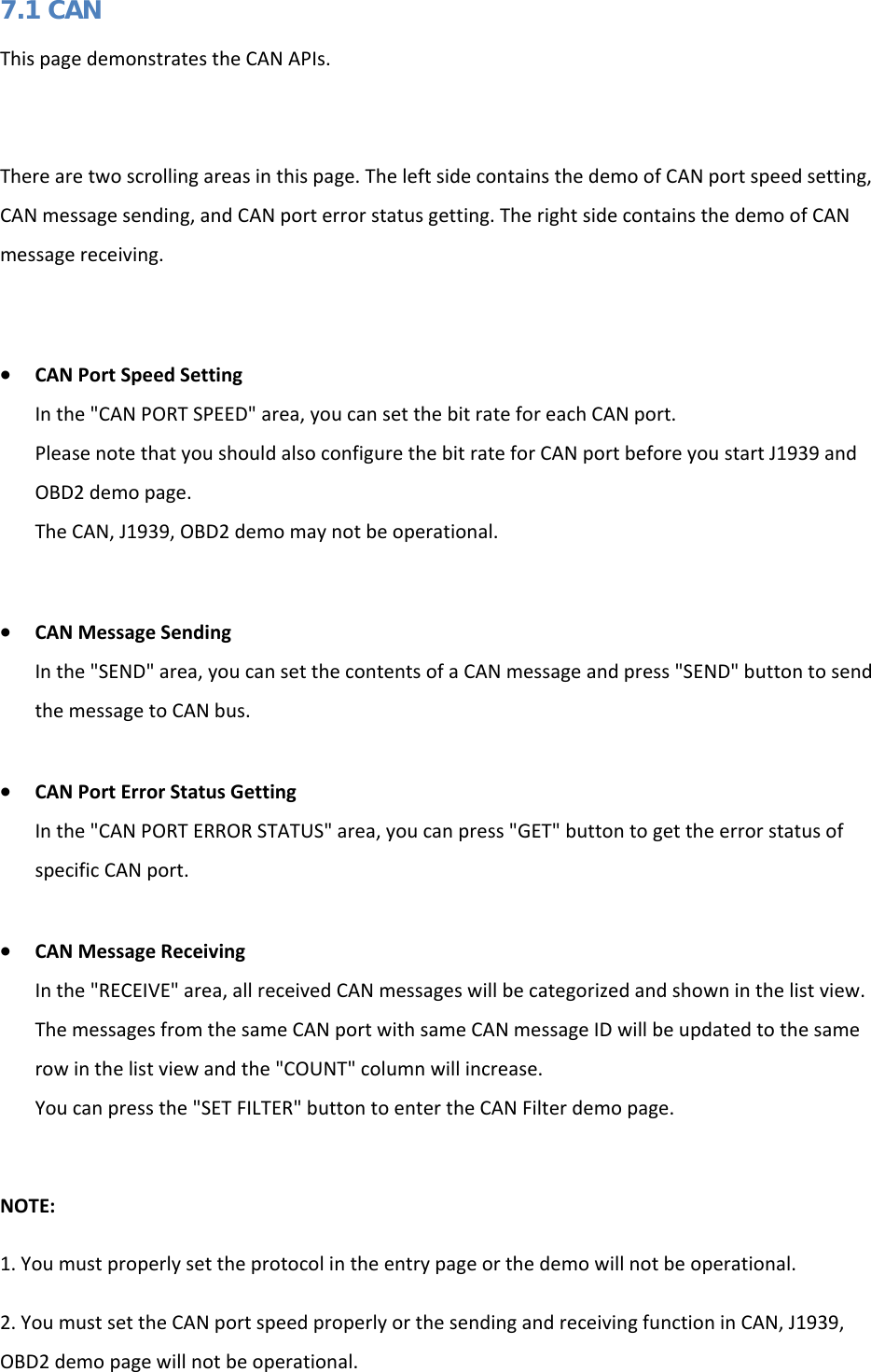   7.1 CAN This page demonstrates the CAN APIs.   There are two scrolling areas in this page. The left side contains the demo of CAN port speed setting, CAN message sending, and CAN port error status getting. The right side contains the demo of CAN message receiving.  • CAN Port Speed Setting In the &quot;CAN PORT SPEED&quot; area, you can set the bit rate for each CAN port. Please note that you should also configure the bit rate for CAN port before you start J1939 and OBD2 demo page. The CAN, J1939, OBD2 demo may not be operational.  • CAN Message Sending In the &quot;SEND&quot; area, you can set the contents of a CAN message and press &quot;SEND&quot; button to send the message to CAN bus.  • CAN Port Error Status Getting In the &quot;CAN PORT ERROR STATUS&quot; area, you can press &quot;GET&quot; button to get the error status of specific CAN port.  • CAN Message Receiving In the &quot;RECEIVE&quot; area, all received CAN messages will be categorized and shown in the list view. The messages from the same CAN port with same CAN message ID will be updated to the same row in the list view and the &quot;COUNT&quot; column will increase. You can press the &quot;SET FILTER&quot; button to enter the CAN Filter demo page.  NOTE: 1. You must properly set the protocol in the entry page or the demo will not be operational. 2. You must set the CAN port speed properly or the sending and receiving function in CAN, J1939, OBD2 demo page will not be operational.  