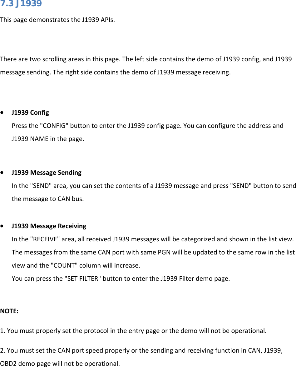   7.3 J1939 This page demonstrates the J1939 APIs.   There are two scrolling areas in this page. The left side contains the demo of J1939 config, and J1939 message sending. The right side contains the demo of J1939 message receiving.  • J1939 Config Press the &quot;CONFIG&quot; button to enter the J1939 config page. You can configure the address and J1939 NAME in the page.  • J1939 Message Sending In the &quot;SEND&quot; area, you can set the contents of a J1939 message and press &quot;SEND&quot; button to send the message to CAN bus.  • J1939 Message Receiving In the &quot;RECEIVE&quot; area, all received J1939 messages will be categorized and shown in the list view. The messages from the same CAN port with same PGN will be updated to the same row in the list view and the &quot;COUNT&quot; column will increase. You can press the &quot;SET FILTER&quot; button to enter the J1939 Filter demo page.  NOTE: 1. You must properly set the protocol in the entry page or the demo will not be operational. 2. You must set the CAN port speed properly or the sending and receiving function in CAN, J1939, OBD2 demo page will not be operational.  