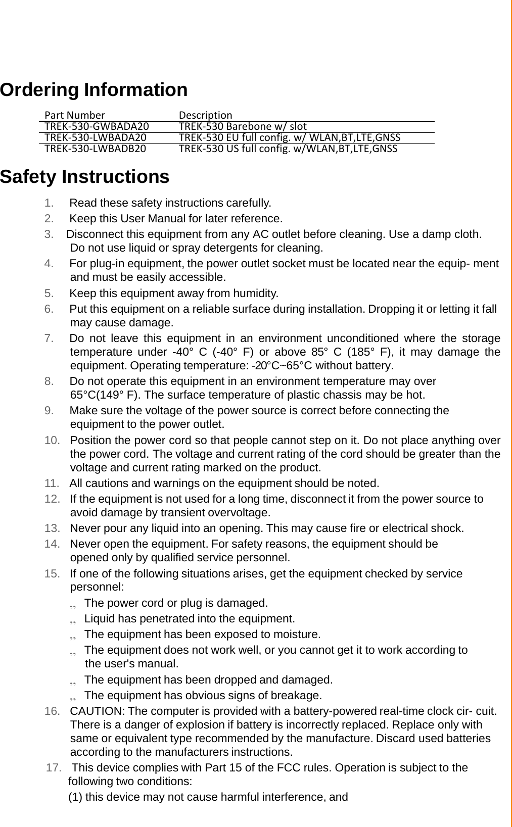  Ordering Information  Part Number Description TREK-530-GWBADA20 TREK-530 Barebone w/ slot TREK-530-LWBADA20 TREK-530 EU full config. w/ WLAN,BT,LTE,GNSS TREK-530-LWBADB20 TREK-530 US full config. w/WLAN,BT,LTE,GNSS  Safety Instructions  1. Read these safety instructions carefully. 2. Keep this User Manual for later reference. 3. Disconnect this equipment from any AC outlet before cleaning. Use a damp cloth. Do not use liquid or spray detergents for cleaning. 4. For plug-in equipment, the power outlet socket must be located near the equip- ment and must be easily accessible. 5. Keep this equipment away from humidity. 6. Put this equipment on a reliable surface during installation. Dropping it or letting it fall may cause damage. 7. Do not  leave this equipment in an  environment unconditioned where  the storage temperature  under  -40°  C  (-40°  F)  or  above  85°  C  (185°  F),  it may damage the equipment. Operating temperature: -20°C~65°C without battery.  8. Do not operate this equipment in an environment temperature may over 65°C(149° F). The surface temperature of plastic chassis may be hot. 9. Make sure the voltage of the power source is correct before connecting the equipment to the power outlet. 10.  Position the power cord so that people cannot step on it. Do not place anything over the power cord. The voltage and current rating of the cord should be greater than the voltage and current rating marked on the product. 11.  All cautions and warnings on the equipment should be noted. 12.  If the equipment is not used for a long time, disconnect it from the power source to avoid damage by transient overvoltage. 13.  Never pour any liquid into an opening. This may cause fire or electrical shock. 14.  Never open the equipment. For safety reasons, the equipment should be opened only by qualified service personnel. 15.  If one of the following situations arises, get the equipment checked by service personnel: „ The power cord or plug is damaged. „ Liquid has penetrated into the equipment. „ The equipment has been exposed to moisture. „ The equipment does not work well, or you cannot get it to work according to the user&apos;s manual. „ The equipment has been dropped and damaged. „ The equipment has obvious signs of breakage. 16.  CAUTION: The computer is provided with a battery-powered real-time clock cir- cuit. There is a danger of explosion if battery is incorrectly replaced. Replace only with same or equivalent type recommended by the manufacture. Discard used batteries according to the manufacturers instructions. 17.  This device complies with Part 15 of the FCC rules. Operation is subject to the following two conditions: (1) this device may not cause harmful interference, and 