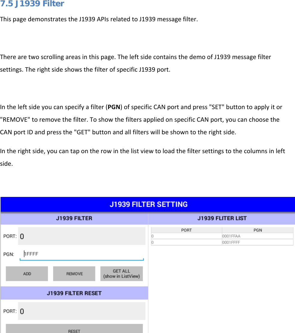   7.5 J1939 Filter This page demonstrates the J1939 APIs related to J1939 message filter.  There are two scrolling areas in this page. The left side contains the demo of J1939 message filter settings. The right side shows the filter of specific J1939 port.  In the left side you can specify a filter (PGN) of specific CAN port and press &quot;SET&quot; button to apply it or &quot;REMOVE&quot; to remove the filter. To show the filters applied on specific CAN port, you can choose the CAN port ID and press the &quot;GET&quot; button and all filters will be shown to the right side. In the right side, you can tap on the row in the list view to load the filter settings to the columns in left side.      