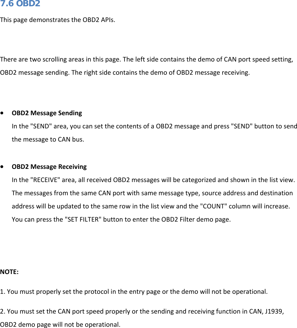   7.6 OBD2 This page demonstrates the OBD2 APIs.   There are two scrolling areas in this page. The left side contains the demo of CAN port speed setting, OBD2 message sending. The right side contains the demo of OBD2 message receiving.  • OBD2 Message Sending In the &quot;SEND&quot; area, you can set the contents of a OBD2 message and press &quot;SEND&quot; button to send the message to CAN bus.  • OBD2 Message Receiving In the &quot;RECEIVE&quot; area, all received OBD2 messages will be categorized and shown in the list view. The messages from the same CAN port with same message type, source address and destination address will be updated to the same row in the list view and the &quot;COUNT&quot; column will increase. You can press the &quot;SET FILTER&quot; button to enter the OBD2 Filter demo page.   NOTE: 1. You must properly set the protocol in the entry page or the demo will not be operational. 2. You must set the CAN port speed properly or the sending and receiving function in CAN, J1939, OBD2 demo page will not be operational.  