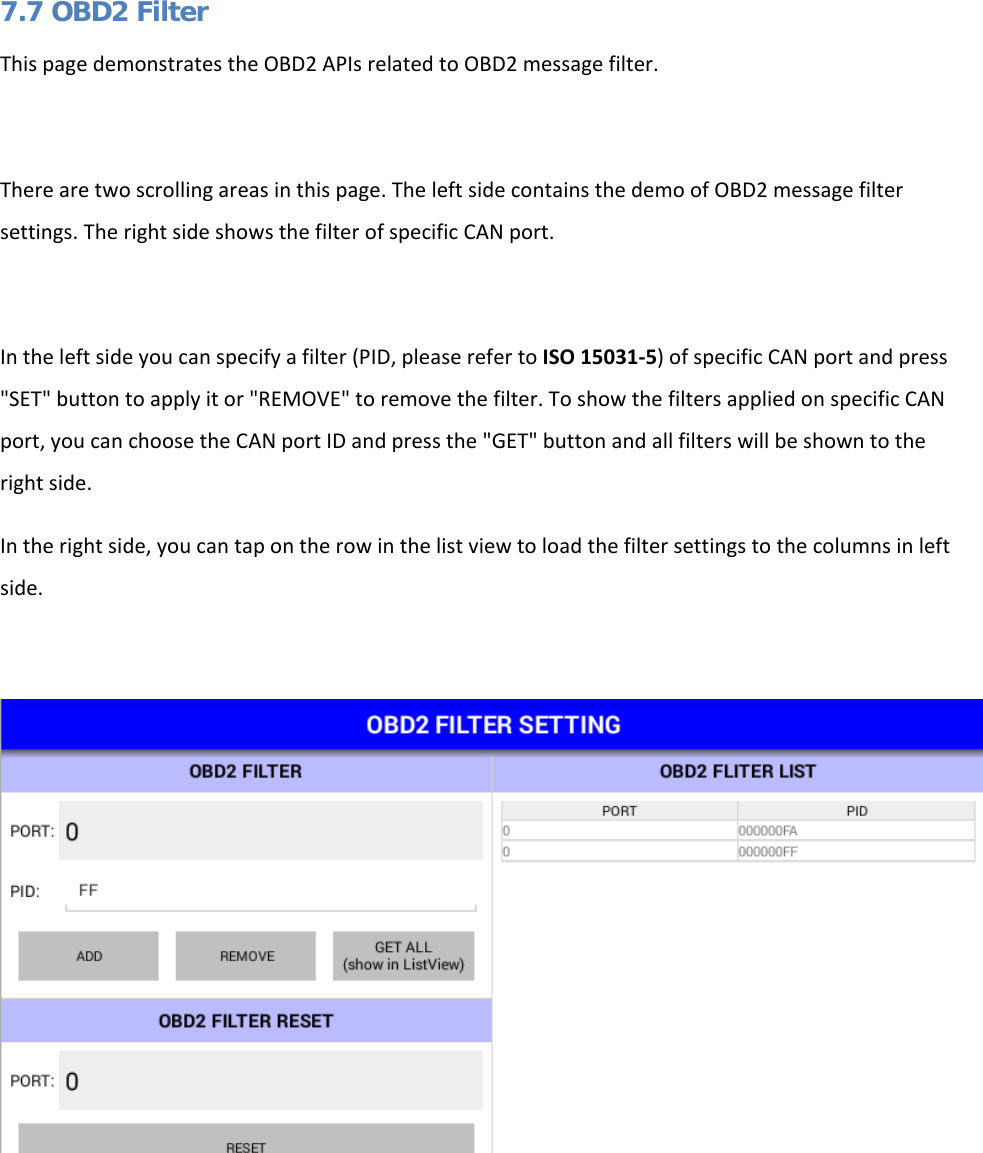   7.7 OBD2 Filter This page demonstrates the OBD2 APIs related to OBD2 message filter.  There are two scrolling areas in this page. The left side contains the demo of OBD2 message filter settings. The right side shows the filter of specific CAN port.  In the left side you can specify a filter (PID, please refer to ISO 15031-5) of specific CAN port and press &quot;SET&quot; button to apply it or &quot;REMOVE&quot; to remove the filter. To show the filters applied on specific CAN port, you can choose the CAN port ID and press the &quot;GET&quot; button and all filters will be shown to the right side. In the right side, you can tap on the row in the list view to load the filter settings to the columns in left side.      