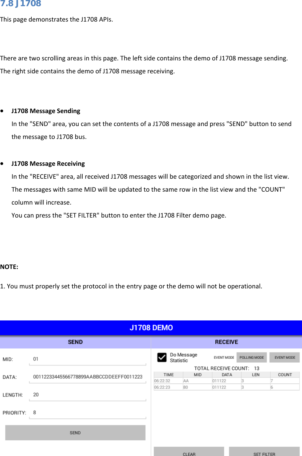   7.8 J1708 This page demonstrates the J1708 APIs.   There are two scrolling areas in this page. The left side contains the demo of J1708 message sending. The right side contains the demo of J1708 message receiving.  • J1708 Message Sending In the &quot;SEND&quot; area, you can set the contents of a J1708 message and press &quot;SEND&quot; button to send the message to J1708 bus.  • J1708 Message Receiving In the &quot;RECEIVE&quot; area, all received J1708 messages will be categorized and shown in the list view. The messages with same MID will be updated to the same row in the list view and the &quot;COUNT&quot; column will increase. You can press the &quot;SET FILTER&quot; button to enter the J1708 Filter demo page.   NOTE: 1. You must properly set the protocol in the entry page or the demo will not be operational.   